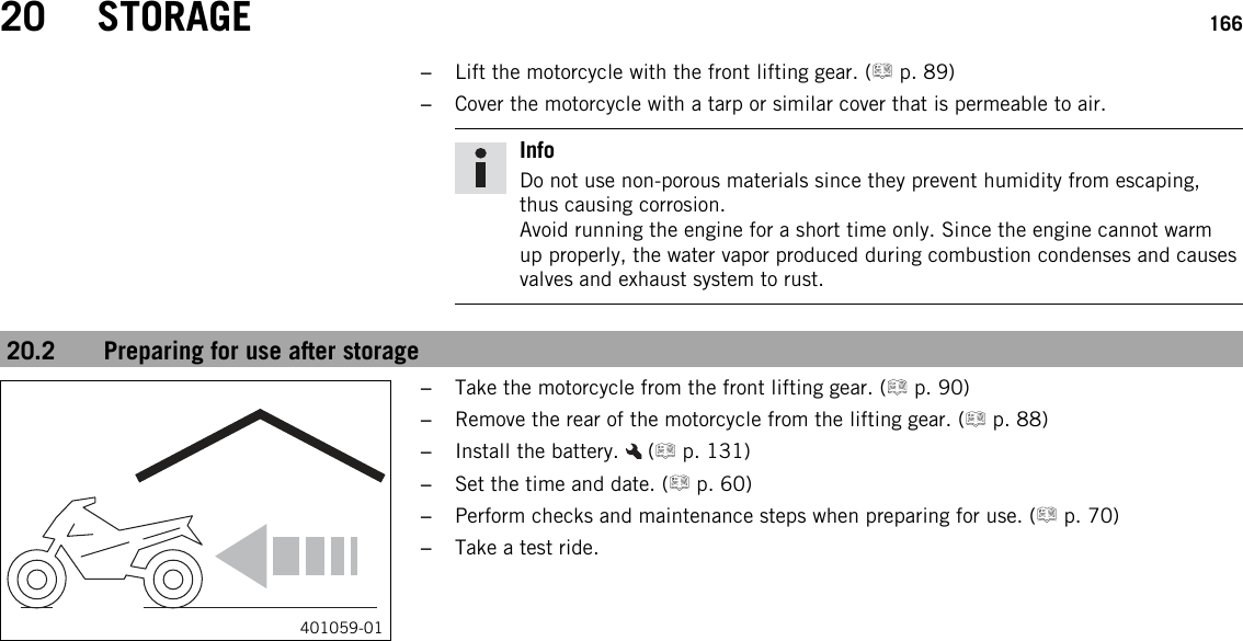 20 STORAGE 166–Lift the motorcycle with the front lifting gear. ( p. 89)–Cover the motorcycle with a tarp or similar cover that is permeable to air.InfoDo not use non-porous materials since they prevent humidity from escaping,thus causing corrosion.Avoid running the engine for a short time only. Since the engine cannot warmup properly, the water vapor produced during combustion condenses and causesvalves and exhaust system to rust.20.2 Preparing for use after storage401059-01–Take the motorcycle from the front lifting gear. ( p. 90)–Remove the rear of the motorcycle from the lifting gear. ( p. 88)–Install the battery. ( p. 131)–Set the time and date. ( p. 60)–Perform checks and maintenance steps when preparing for use. ( p. 70)–Take a test ride.