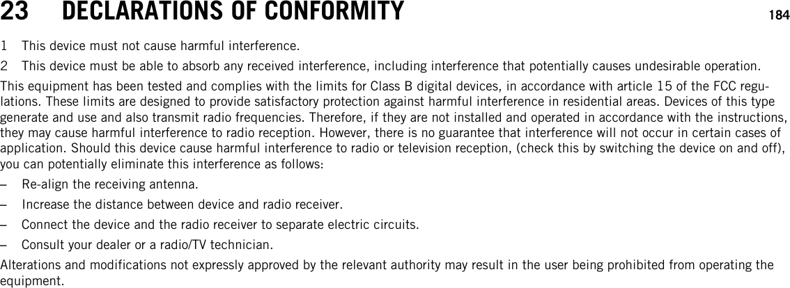23 DECLARATIONS OF CONFORMITY 1841 This device must not cause harmful interference.2 This device must be able to absorb any received interference, including interference that potentially causes undesirable operation.This equipment has been tested and complies with the limits for Class B digital devices, in accordance with article 15 of the FCC regu-lations. These limits are designed to provide satisfactory protection against harmful interference in residential areas. Devices of this typegenerate and use and also transmit radio frequencies. Therefore, if they are not installed and operated in accordance with the instructions,they may cause harmful interference to radio reception. However, there is no guarantee that interference will not occur in certain cases ofapplication. Should this device cause harmful interference to radio or television reception, (check this by switching the device on and off),you can potentially eliminate this interference as follows:–Re-align the receiving antenna.–Increase the distance between device and radio receiver.–Connect the device and the radio receiver to separate electric circuits.–Consult your dealer or a radio/TV technician.Alterations and modifications not expressly approved by the relevant authority may result in the user being prohibited from operating theequipment.