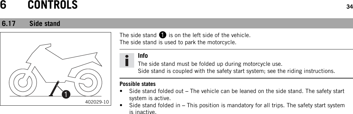 6 CONTROLS 346.17 Side stand402029-10The side stand 1is on the left side of the vehicle.The side stand is used to park the motorcycle.InfoThe side stand must be folded up during motorcycle use.Side stand is coupled with the safety start system; see the riding instructions.Possible states• Side stand folded out –The vehicle can be leaned on the side stand. The safety startsystem is active.• Side stand folded in –This position is mandatory for all trips. The safety start systemis inactive.