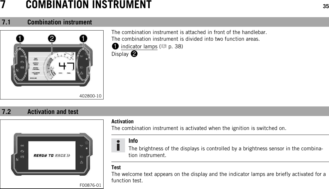 7 COMBINATION INSTRUMENT 357.1 Combination instrument402800-10The combination instrument is attached in front of the handlebar.The combination instrument is divided into two function areas.1indicator lamps ( p. 38)Display 27.2 Activation and testF00876-01ActivationThe combination instrument is activated when the ignition is switched on.InfoThe brightness of the displays is controlled by a brightness sensor in the combina-tion instrument.TestThe welcome text appears on the display and the indicator lamps are briefly activated for afunction test.
