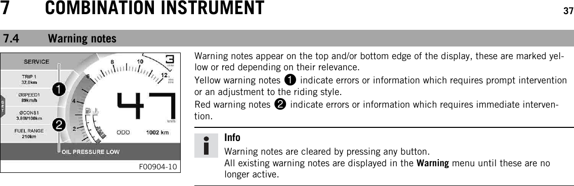 7 COMBINATION INSTRUMENT 377.4 Warning notesF00904-10Warning notes appear on the top and/or bottom edge of the display, these are marked yel-low or red depending on their relevance.Yellow warning notes 1indicate errors or information which requires prompt interventionor an adjustment to the riding style.Red warning notes 2indicate errors or information which requires immediate interven-tion.InfoWarning notes are cleared by pressing any button.All existing warning notes are displayed in the Warning menu until these are nolonger active.