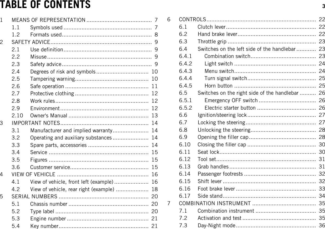 TABLE OF CONTENTS 3TABLE OF CONTENTS1 MEANS OF REPRESENTATION ........................................ 71.1 Symbols used ...................................................... 71.2 Formats used....................................................... 82 SAFETY ADVICE.............................................................. 92.1 Use definition...................................................... 92.2 Misuse................................................................ 92.3 Safety advice....................................................... 92.4 Degrees of risk and symbols ................................ 102.5 Tampering warning............................................. 102.6 Safe operation ................................................... 112.7 Protective clothing ............................................. 122.8 Work rules......................................................... 122.9 Environment...................................................... 122.10 Owner&apos;s Manual ................................................. 133 IMPORTANT NOTES...................................................... 143.1 Manufacturer and implied warranty...................... 143.2 Operating and auxiliary substances ...................... 143.3 Spare parts, accessories ..................................... 143.4 Service ............................................................. 153.5 Figures ............................................................. 153.6 Customer service................................................ 154 VIEW OF VEHICLE ........................................................ 164.1 View of vehicle, front left (example) ..................... 164.2 View of vehicle, rear right (example) .................... 185 SERIAL NUMBERS ....................................................... 205.1 Chassis number ................................................. 205.2 Type label ......................................................... 205.3 Engine number .................................................. 215.4 Key number....................................................... 216 CONTROLS................................................................... 226.1 Clutch lever....................................................... 226.2 Hand brake lever................................................ 226.3 Throttle grip ...................................................... 236.4 Switches on the left side of the handlebar ............ 236.4.1 Combination switch........................................ 236.4.2 Light switch .................................................. 246.4.3 Menu switch.................................................. 246.4.4 Turn signal switch.......................................... 256.4.5 Horn button .................................................. 256.5 Switches on the right side of the handlebar .......... 266.5.1 Emergency OFF switch ................................... 266.5.2 Electric starter button .................................... 266.6 Ignition/steering lock.......................................... 276.7 Locking the steering........................................... 276.8 Unlocking the steering........................................ 286.9 Opening the filler cap......................................... 286.10 Closing the filler cap .......................................... 306.11 Seat lock........................................................... 306.12 Tool set............................................................. 316.13 Grab handles ..................................................... 316.14 Passenger footrests ............................................ 326.15 Shift lever ......................................................... 326.16 Foot brake lever ................................................. 336.17 Side stand......................................................... 347 COMBINATION INSTRUMENT ....................................... 357.1 Combination instrument ..................................... 357.2 Activation and test ............................................. 357.3 Day-Night mode................................................. 36