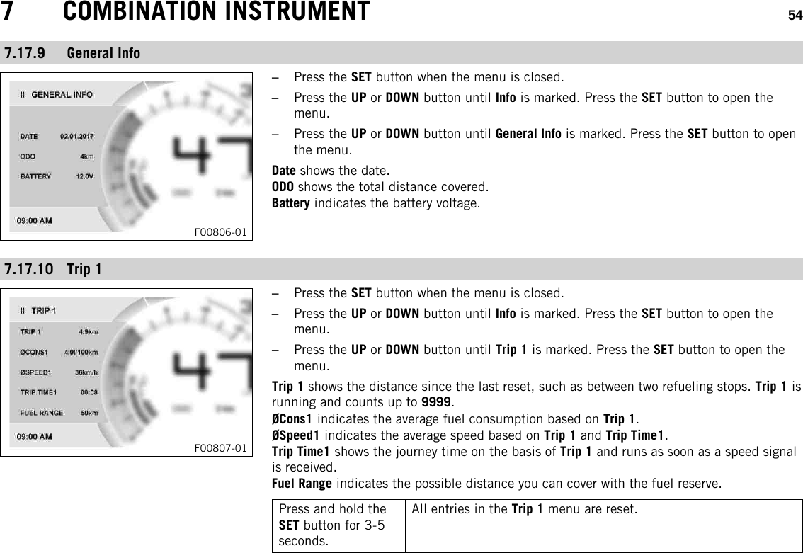 7 COMBINATION INSTRUMENT 547.17.9 General InfoF00806-01–Press the SET button when the menu is closed.–Press the UP or DOWN button until Info is marked. Press the SET button to open themenu.–Press the UP or DOWN button until General Info is marked. Press the SET button to openthe menu.Date shows the date.ODO shows the total distance covered.Battery indicates the battery voltage.7.17.10 Trip 1F00807-01–Press the SET button when the menu is closed.–Press the UP or DOWN button until Info is marked. Press the SET button to open themenu.–Press the UP or DOWN button until Trip 1 is marked. Press the SET button to open themenu.Trip 1 shows the distance since the last reset, such as between two refueling stops. Trip 1 isrunning and counts up to 9999.ØCons1 indicates the average fuel consumption based on Trip 1.ØSpeed1 indicates the average speed based on Trip 1 and Trip Time1.Trip Time1 shows the journey time on the basis of Trip 1 and runs as soon as a speed signalis received.Fuel Range indicates the possible distance you can cover with the fuel reserve.Press and hold theSET button for 3-5seconds.All entries in the Trip 1 menu are reset.