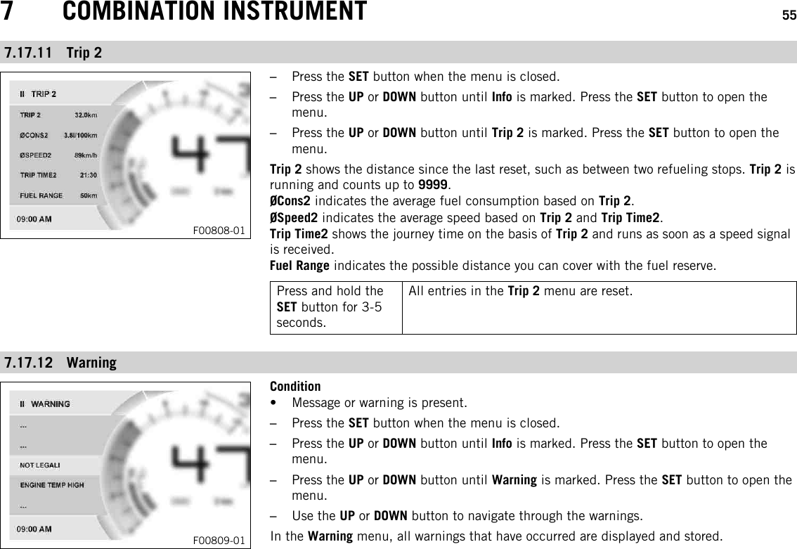 7 COMBINATION INSTRUMENT 557.17.11 Trip 2F00808-01–Press the SET button when the menu is closed.–Press the UP or DOWN button until Info is marked. Press the SET button to open themenu.–Press the UP or DOWN button until Trip 2 is marked. Press the SET button to open themenu.Trip 2 shows the distance since the last reset, such as between two refueling stops. Trip 2 isrunning and counts up to 9999.ØCons2 indicates the average fuel consumption based on Trip 2.ØSpeed2 indicates the average speed based on Trip 2 and Trip Time2.Trip Time2 shows the journey time on the basis of Trip 2 and runs as soon as a speed signalis received.Fuel Range indicates the possible distance you can cover with the fuel reserve.Press and hold theSET button for 3-5seconds.All entries in the Trip 2 menu are reset.7.17.12 WarningF00809-01Condition• Message or warning is present.–Press the SET button when the menu is closed.–Press the UP or DOWN button until Info is marked. Press the SET button to open themenu.–Press the UP or DOWN button until Warning is marked. Press the SET button to open themenu.–Use the UP or DOWN button to navigate through the warnings.In the Warning menu, all warnings that have occurred are displayed and stored.
