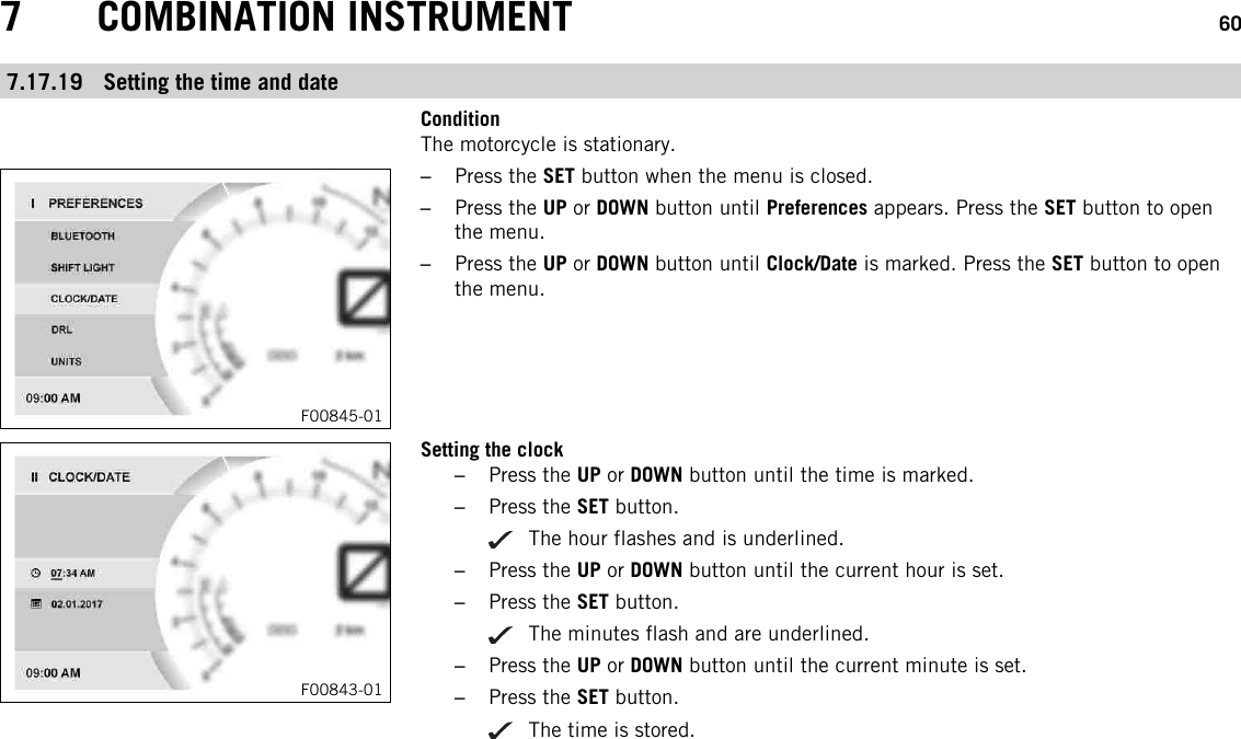 7 COMBINATION INSTRUMENT 607.17.19 Setting the time and dateConditionThe motorcycle is stationary.F00845-01–Press the SET button when the menu is closed.–Press the UP or DOWN button until Preferences appears. Press the SET button to openthe menu.–Press the UP or DOWN button until Clock/Date is marked. Press the SET button to openthe menu.F00843-01Setting the clock–Press the UP or DOWN button until the time is marked.–Press the SET button.The hour flashes and is underlined.–Press the UP or DOWN button until the current hour is set.–Press the SET button.The minutes flash and are underlined.–Press the UP or DOWN button until the current minute is set.–Press the SET button.The time is stored.
