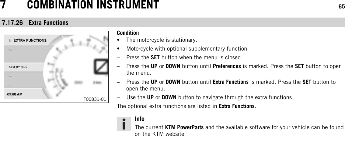 7 COMBINATION INSTRUMENT 657.17.26 Extra FunctionsF00831-01Condition• The motorcycle is stationary.• Motorcycle with optional supplementary function.–Press the SET button when the menu is closed.–Press the UP or DOWN button until Preferences is marked. Press the SET button to openthe menu.–Press the UP or DOWN button until Extra Functions is marked. Press the SET button toopen the menu.–Use the UP or DOWN button to navigate through the extra functions.The optional extra functions are listed in Extra Functions.InfoThe current KTM PowerParts and the available software for your vehicle can be foundon the KTM website.
