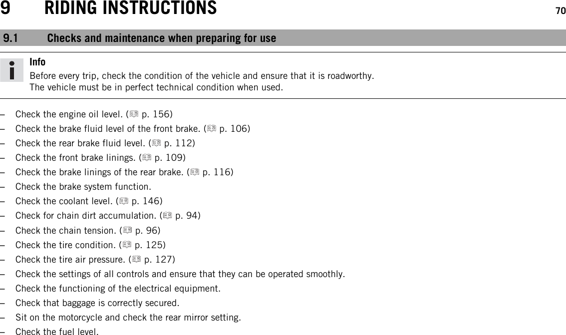 9 RIDING INSTRUCTIONS 709.1 Checks and maintenance when preparing for useInfoBefore every trip, check the condition of the vehicle and ensure that it is roadworthy.The vehicle must be in perfect technical condition when used.–Check the engine oil level. ( p. 156)–Check the brake fluid level of the front brake. ( p. 106)–Check the rear brake fluid level. ( p. 112)–Check the front brake linings. ( p. 109)–Check the brake linings of the rear brake. ( p. 116)–Check the brake system function.–Check the coolant level. ( p. 146)–Check for chain dirt accumulation. ( p. 94)–Check the chain tension. ( p. 96)–Check the tire condition. ( p. 125)–Check the tire air pressure. ( p. 127)–Check the settings of all controls and ensure that they can be operated smoothly.–Check the functioning of the electrical equipment.–Check that baggage is correctly secured.–Sit on the motorcycle and check the rear mirror setting.–Check the fuel level.