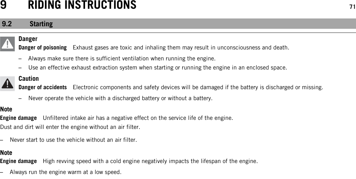 9 RIDING INSTRUCTIONS 719.2 StartingDangerDanger of poisoning Exhaust gases are toxic and inhaling them may result in unconsciousness and death.–Always make sure there is sufficient ventilation when running the engine.–Use an effective exhaust extraction system when starting or running the engine in an enclosed space.CautionDanger of accidents Electronic components and safety devices will be damaged if the battery is discharged or missing.–Never operate the vehicle with a discharged battery or without a battery.NoteEngine damage Unfiltered intake air has a negative effect on the service life of the engine.Dust and dirt will enter the engine without an air filter.–Never start to use the vehicle without an air filter.NoteEngine damage High revving speed with a cold engine negatively impacts the lifespan of the engine.–Always run the engine warm at a low speed.