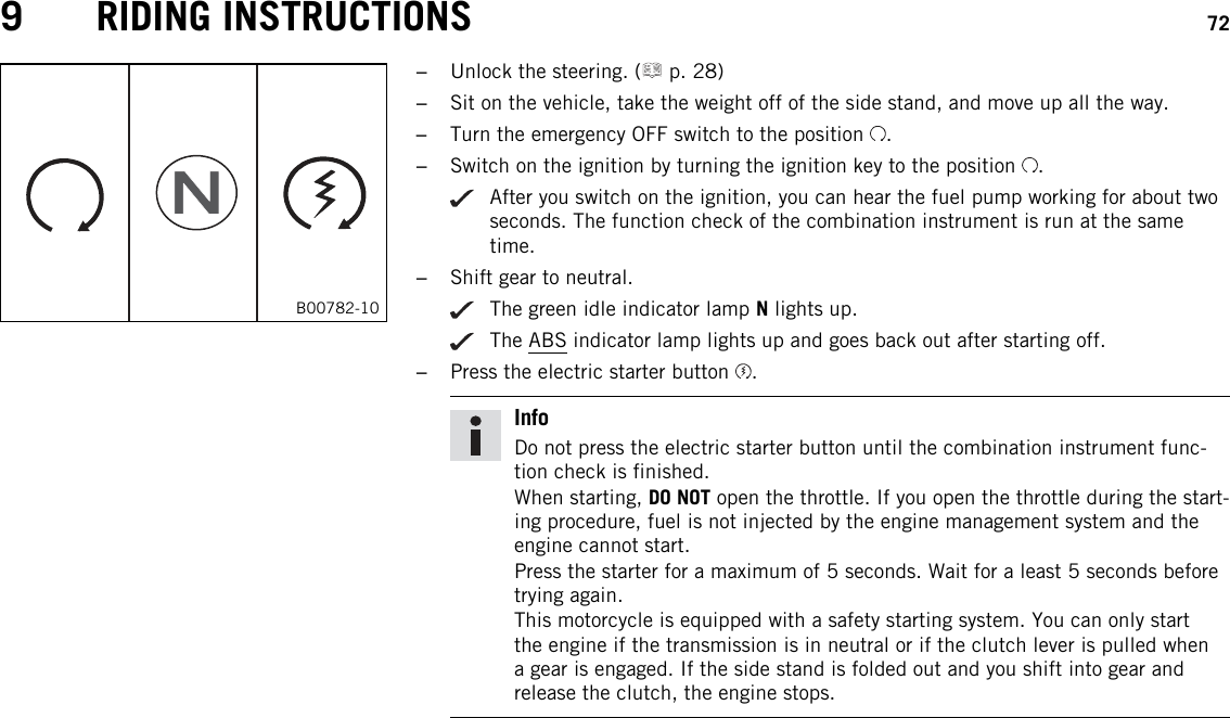 9 RIDING INSTRUCTIONS 72B00782-10–Unlock the steering. ( p. 28)–Sit on the vehicle, take the weight off of the side stand, and move up all the way.–Turn the emergency OFF switch to the position .–Switch on the ignition by turning the ignition key to the position .After you switch on the ignition, you can hear the fuel pump working for about twoseconds. The function check of the combination instrument is run at the sametime.–Shift gear to neutral.The green idle indicator lamp Nlights up.The ABS indicator lamp lights up and goes back out after starting off.–Press the electric starter button .InfoDo not press the electric starter button until the combination instrument func-tion check is finished.When starting, DO NOT open the throttle. If you open the throttle during the start-ing procedure, fuel is not injected by the engine management system and theengine cannot start.Press the starter for a maximum of 5 seconds. Wait for a least 5 seconds beforetrying again.This motorcycle is equipped with a safety starting system. You can only startthe engine if the transmission is in neutral or if the clutch lever is pulled whena gear is engaged. If the side stand is folded out and you shift into gear andrelease the clutch, the engine stops.