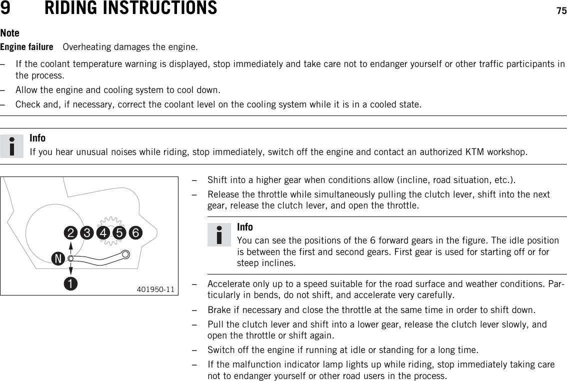9 RIDING INSTRUCTIONS 75NoteEngine failure Overheating damages the engine.–If the coolant temperature warning is displayed, stop immediately and take care not to endanger yourself or other traffic participants inthe process.–Allow the engine and cooling system to cool down.–Check and, if necessary, correct the coolant level on the cooling system while it is in a cooled state.InfoIf you hear unusual noises while riding, stop immediately, switch off the engine and contact an authorized KTM workshop.401950-11–Shift into a higher gear when conditions allow (incline, road situation, etc.).–Release the throttle while simultaneously pulling the clutch lever, shift into the nextgear, release the clutch lever, and open the throttle.InfoYou can see the positions of the 6 forward gears in the figure. The idle positionis between the first and second gears. First gear is used for starting off or forsteep inclines.–Accelerate only up to a speed suitable for the road surface and weather conditions. Par-ticularly in bends, do not shift, and accelerate very carefully.–Brake if necessary and close the throttle at the same time in order to shift down.–Pull the clutch lever and shift into a lower gear, release the clutch lever slowly, andopen the throttle or shift again.–Switch off the engine if running at idle or standing for a long time.–If the malfunction indicator lamp lights up while riding, stop immediately taking carenot to endanger yourself or other road users in the process.