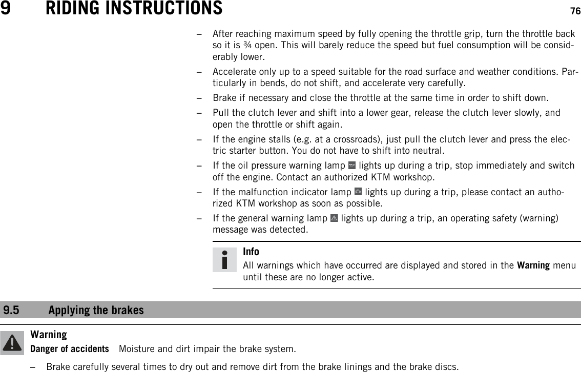 9 RIDING INSTRUCTIONS 76–After reaching maximum speed by fully opening the throttle grip, turn the throttle backso it is ¾ open. This will barely reduce the speed but fuel consumption will be consid-erably lower.–Accelerate only up to a speed suitable for the road surface and weather conditions. Par-ticularly in bends, do not shift, and accelerate very carefully.–Brake if necessary and close the throttle at the same time in order to shift down.–Pull the clutch lever and shift into a lower gear, release the clutch lever slowly, andopen the throttle or shift again.–If the engine stalls (e.g. at a crossroads), just pull the clutch lever and press the elec-tric starter button. You do not have to shift into neutral.–If the oil pressure warning lamp lights up during a trip, stop immediately and switchoff the engine. Contact an authorized KTM workshop.–If the malfunction indicator lamp lights up during a trip, please contact an autho-rized KTM workshop as soon as possible.–If the general warning lamp lights up during a trip, an operating safety (warning)message was detected.InfoAll warnings which have occurred are displayed and stored in the Warning menuuntil these are no longer active.9.5 Applying the brakesWarningDanger of accidents Moisture and dirt impair the brake system.–Brake carefully several times to dry out and remove dirt from the brake linings and the brake discs.