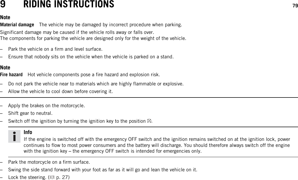 9 RIDING INSTRUCTIONS 79NoteMaterial damage The vehicle may be damaged by incorrect procedure when parking.Significant damage may be caused if the vehicle rolls away or falls over.The components for parking the vehicle are designed only for the weight of the vehicle.–Park the vehicle on a firm and level surface.–Ensure that nobody sits on the vehicle when the vehicle is parked on a stand.NoteFire hazard Hot vehicle components pose a fire hazard and explosion risk.–Do not park the vehicle near to materials which are highly flammable or explosive.–Allow the vehicle to cool down before covering it.–Apply the brakes on the motorcycle.–Shift gear to neutral.–Switch off the ignition by turning the ignition key to the position .InfoIf the engine is switched off with the emergency OFF switch and the ignition remains switched on at the ignition lock, powercontinues to flow to most power consumers and the battery will discharge. You should therefore always switch off the enginewith the ignition key –the emergency OFF switch is intended for emergencies only.–Park the motorcycle on a firm surface.–Swing the side stand forward with your foot as far as it will go and lean the vehicle on it.–Lock the steering. ( p. 27)