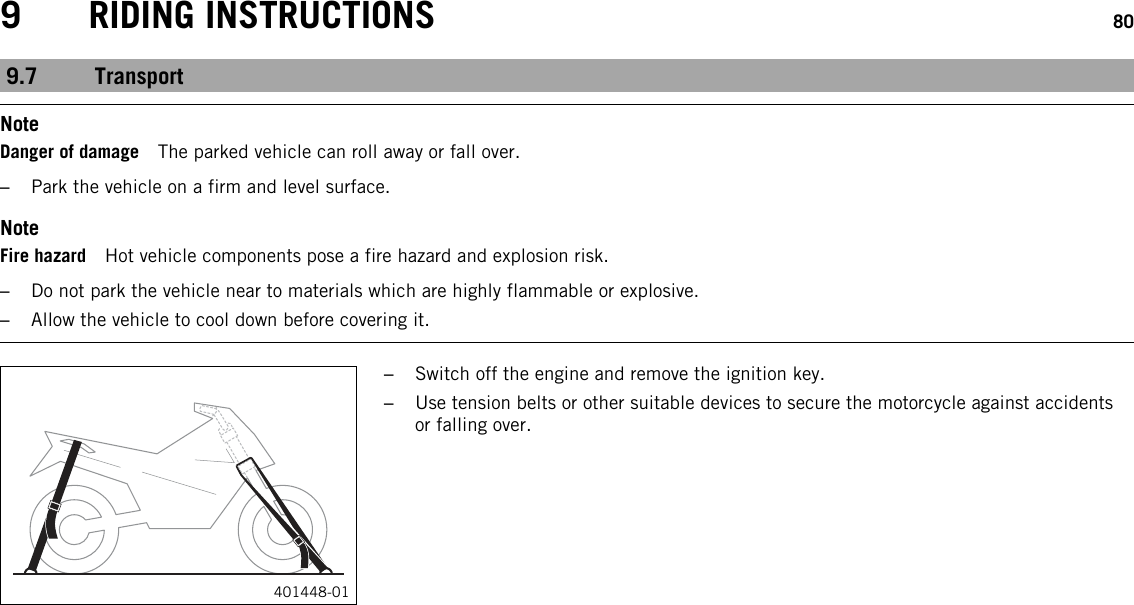 9 RIDING INSTRUCTIONS 809.7 TransportNoteDanger of damage The parked vehicle can roll away or fall over.–Park the vehicle on a firm and level surface.NoteFire hazard Hot vehicle components pose a fire hazard and explosion risk.–Do not park the vehicle near to materials which are highly flammable or explosive.–Allow the vehicle to cool down before covering it.401448-01–Switch off the engine and remove the ignition key.–Use tension belts or other suitable devices to secure the motorcycle against accidentsor falling over.