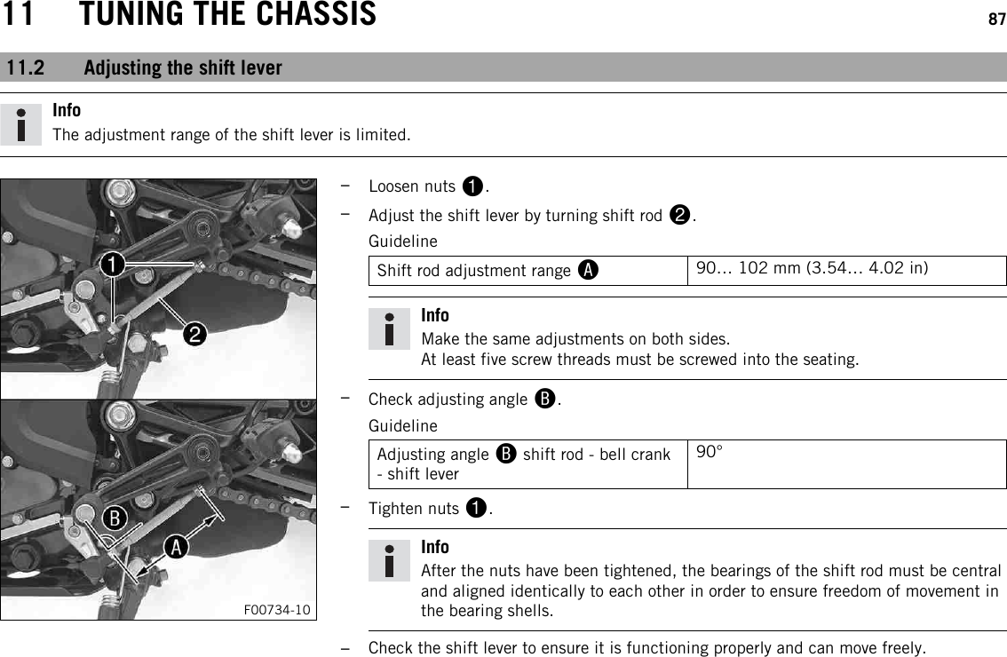11 TUNING THE CHASSIS 8711.2 Adjusting the shift leverInfoThe adjustment range of the shift lever is limited.F00734-10–Loosen nuts 1.–Adjust the shift lever by turning shift rod 2.GuidelineShift rod adjustment range A90… 102 mm (3.54… 4.02 in)InfoMake the same adjustments on both sides.At least five screw threads must be screwed into the seating.–Check adjusting angle B.GuidelineAdjusting angle Bshift rod - bell crank- shift lever90°–Tighten nuts 1.InfoAfter the nuts have been tightened, the bearings of the shift rod must be centraland aligned identically to each other in order to ensure freedom of movement inthe bearing shells.–Check the shift lever to ensure it is functioning properly and can move freely.