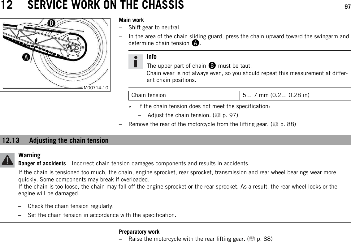 12 SERVICE WORK ON THE CHASSIS 97M00714-10Main work–Shift gear to neutral.–In the area of the chain sliding guard, press the chain upward toward the swingarm anddetermine chain tension A.InfoThe upper part of chain Bmust be taut.Chain wear is not always even, so you should repeat this measurement at differ-ent chain positions.Chain tension 5… 7 mm (0.2… 0.28 in)» If the chain tension does not meet the specification:–Adjust the chain tension. ( p. 97)–Remove the rear of the motorcycle from the lifting gear. ( p. 88)12.13 Adjusting the chain tensionWarningDanger of accidents Incorrect chain tension damages components and results in accidents.If the chain is tensioned too much, the chain, engine sprocket, rear sprocket, transmission and rear wheel bearings wear morequickly. Some components may break if overloaded.If the chain is too loose, the chain may fall off the engine sprocket or the rear sprocket. As a result, the rear wheel locks or theengine will be damaged.–Check the chain tension regularly.–Set the chain tension in accordance with the specification.Preparatory work–Raise the motorcycle with the rear lifting gear. ( p. 88)