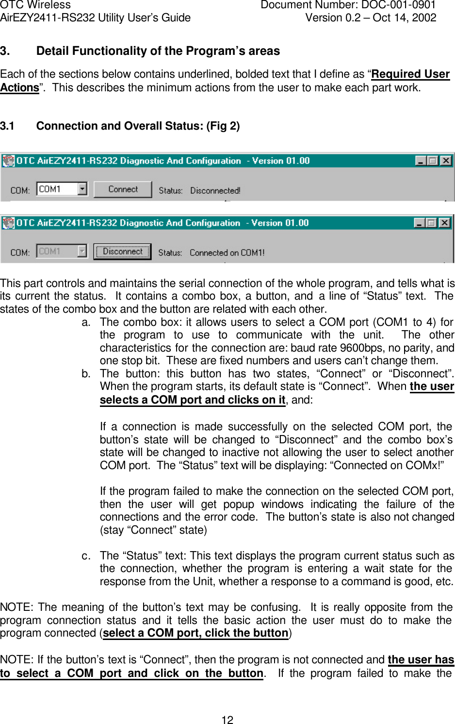 OTC Wireless    Document Number: DOC-001-0901 AirEZY2411-RS232 Utility User&rsquo;s Guide     Version 0.2 &ndash; Oct 14, 2002   123. Detail Functionality of the Program&rsquo;s areas Each of the sections below contains underlined, bolded text that I define as &ldquo;Required User Actions&rdquo;.  This describes the minimum actions from the user to make each part work.  3.1    Connection and Overall Status: (Fig 2)      This part controls and maintains the serial connection of the whole program, and tells what is its current the status.  It contains a combo box, a button, and a line of &ldquo;Status&rdquo; text.  The states of the combo box and the button are related with each other. a. The combo box: it allows users to select a COM port (COM1 to 4) for the program to use to communicate with the unit.  The other characteristics for the connection are: baud rate 9600bps, no parity, and one stop bit.  These are fixed numbers and users can&rsquo;t change them. b. The button: this button has two states, &ldquo;Connect&rdquo; or &ldquo;Disconnect&rdquo;.  When the program starts, its default state is &ldquo;Connect&rdquo;.  When the user selects a COM port and clicks on it, and:  If a connection is made successfully on the selected COM port, the button&rsquo;s state will be changed to &ldquo;Disconnect&rdquo; and the combo box&rsquo;s state will be changed to inactive not allowing the user to select another COM port.  The &ldquo;Status&rdquo; text will be displaying: &ldquo;Connected on COMx!&rdquo;    If the program failed to make the connection on the selected COM port, then the user will get popup windows indicating the failure of the connections and the error code.  The button&rsquo;s state is also not changed (stay &ldquo;Connect&rdquo; state)  c. The &ldquo;Status&rdquo; text: This text displays the program current status such as the connection, whether the program is entering a wait state for the response from the Unit, whether a response to a command is good, etc.  NOTE: The meaning of the button&rsquo;s text may be confusing.  It is really opposite from the program connection status and it tells the basic action the user must do to make the program connected (select a COM port, click the button)  NOTE: If the button&rsquo;s text is &ldquo;Connect&rdquo;, then the program is not connected and the user has to select a COM port and click on the button.  If the program failed to make the 