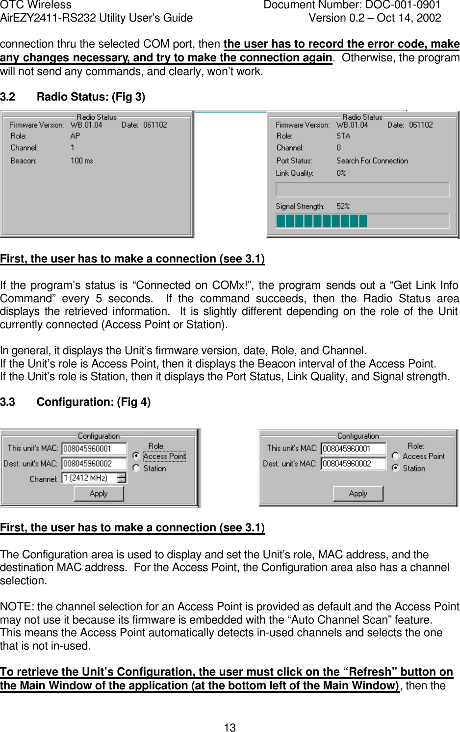 OTC Wireless    Document Number: DOC-001-0901 AirEZY2411-RS232 Utility User&rsquo;s Guide     Version 0.2 &ndash; Oct 14, 2002   13connection thru the selected COM port, then the user has to record the error code, make any changes necessary, and try to make the connection again.  Otherwise, the program will not send any commands, and clearly, won&rsquo;t work. 3.2   Radio Status: (Fig 3)   First, the user has to make a connection (see 3.1)  If the program&rsquo;s status is &ldquo;Connected on COMx!&rdquo;, the program sends out a &ldquo;Get Link Info Command&rdquo; every 5 seconds.  If the command succeeds, then the Radio Status area displays the retrieved information.  It is slightly different depending on the role of the Unit currently connected (Access Point or Station).  In general, it displays the Unit&rsquo;s firmware version, date, Role, and Channel. If the Unit&rsquo;s role is Access Point, then it displays the Beacon interval of the Access Point. If the Unit&rsquo;s role is Station, then it displays the Port Status, Link Quality, and Signal strength. 3.3   Configuration: (Fig 4)    First, the user has to make a connection (see 3.1)  The Configuration area is used to display and set the Unit&rsquo;s role, MAC address, and the destination MAC address.  For the Access Point, the Configuration area also has a channel selection.  NOTE: the channel selection for an Access Point is provided as default and the Access Point may not use it because its firmware is embedded with the &ldquo;Auto Channel Scan&rdquo; feature.  This means the Access Point automatically detects in-used channels and selects the one that is not in-used.  To retrieve the Unit&rsquo;s Configuration, the user must click on the &ldquo;Refresh&rdquo; button on the Main Window of the application (at the bottom left of the Main Window), then the 