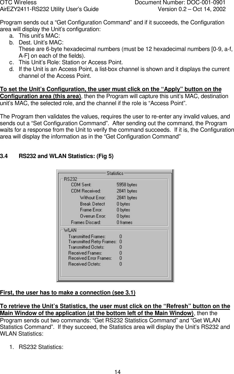 OTC Wireless    Document Number: DOC-001-0901 AirEZY2411-RS232 Utility User&rsquo;s Guide     Version 0.2 &ndash; Oct 14, 2002   14Program sends out a &ldquo;Get Configuration Command&rdquo; and if it succeeds, the Configuration area will display the Unit&rsquo;s configuration: a. This unit&rsquo;s MAC: b. Dest. Unit&rsquo;s MAC: These are 6-byte hexadecimal numbers (must be 12 hexadecimal numbers [0-9, a-f, A-F] on each of the fields). c. This Unit&rsquo;s Role: Station or Access Point. d. If the Unit is an Access Point, a list-box channel is shown and it displays the current channel of the Access Point.  To set the Unit&rsquo;s Configuration, the user must click on the &ldquo;Apply&rdquo; button on the Configuration area (this area), then the Program will capture this unit&rsquo;s MAC, destination unit&rsquo;s MAC, the selected role, and the channel if the role is &ldquo;Access Point&rdquo;.    The Program then validates the values, requires the user to re-enter any invalid values, and sends out a &ldquo;Set Configuration Command&rdquo;.  After sending out the command, the Program waits for a response from the Unit to verify the command succeeds.  If it is, the Configuration area will display the information as in the &ldquo;Get Configuration Command&rdquo;  3.4   RS232 and WLAN Statistics: (Fig 5)    First, the user has to make a connection (see 3.1)  To retrieve the Unit&rsquo;s Statistics, the user must click on the &ldquo;Refresh&rdquo; button on the Main Window of the application (at the bottom left of the Main Window), then the Program sends out two commands: &ldquo;Get RS232 Statistics Command&rdquo; and &ldquo;Get WLAN Statistics Command&rdquo;.  If they succeed, the Statistics area will display the Unit&rsquo;s RS232 and WLAN Statistics:  1. RS232 Statistics: 