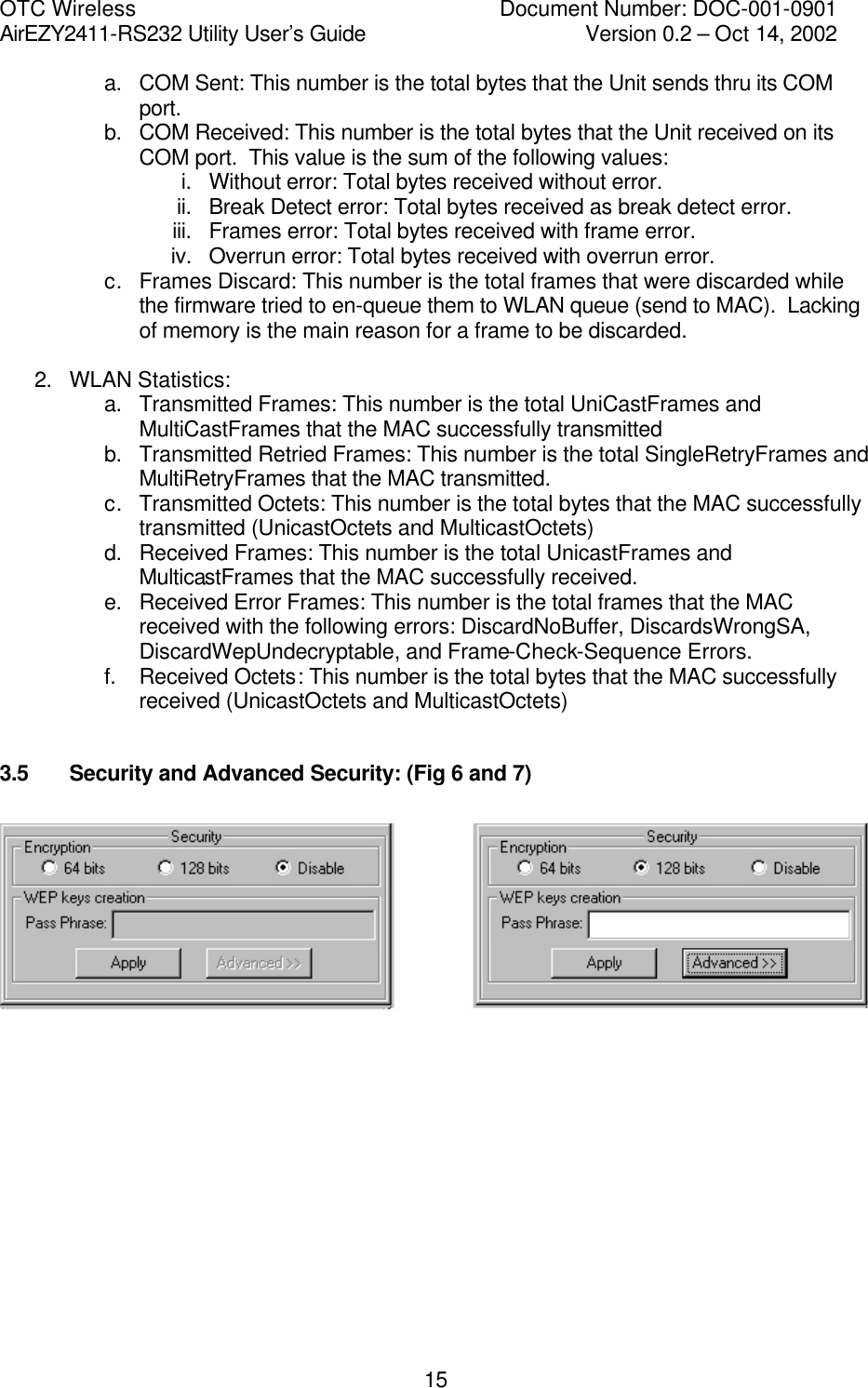 OTC Wireless    Document Number: DOC-001-0901 AirEZY2411-RS232 Utility User&rsquo;s Guide     Version 0.2 &ndash; Oct 14, 2002   15a. COM Sent: This number is the total bytes that the Unit sends thru its COM port. b. COM Received: This number is the total bytes that the Unit received on its COM port.  This value is the sum of the following values: i. Without error: Total bytes received without error. ii. Break Detect error: Total bytes received as break detect error. iii. Frames error: Total bytes received with frame error. iv. Overrun error: Total bytes received with overrun error. c. Frames Discard: This number is the total frames that were discarded while the firmware tried to en-queue them to WLAN queue (send to MAC).  Lacking of memory is the main reason for a frame to be discarded.  2. WLAN Statistics: a. Transmitted Frames: This number is the total UniCastFrames and MultiCastFrames that the MAC successfully transmitted b. Transmitted Retried Frames: This number is the total SingleRetryFrames and MultiRetryFrames that the MAC transmitted.  c. Transmitted Octets: This number is the total bytes that the MAC successfully transmitted (UnicastOctets and MulticastOctets) d. Received Frames: This number is the total UnicastFrames and MulticastFrames that the MAC successfully received. e. Received Error Frames: This number is the total frames that the MAC received with the following errors: DiscardNoBuffer, DiscardsWrongSA, DiscardWepUndecryptable, and Frame-Check-Sequence Errors. f. Received Octets: This number is the total bytes that the MAC successfully received (UnicastOctets and MulticastOctets)  3.5   Security and Advanced Security: (Fig 6 and 7)     