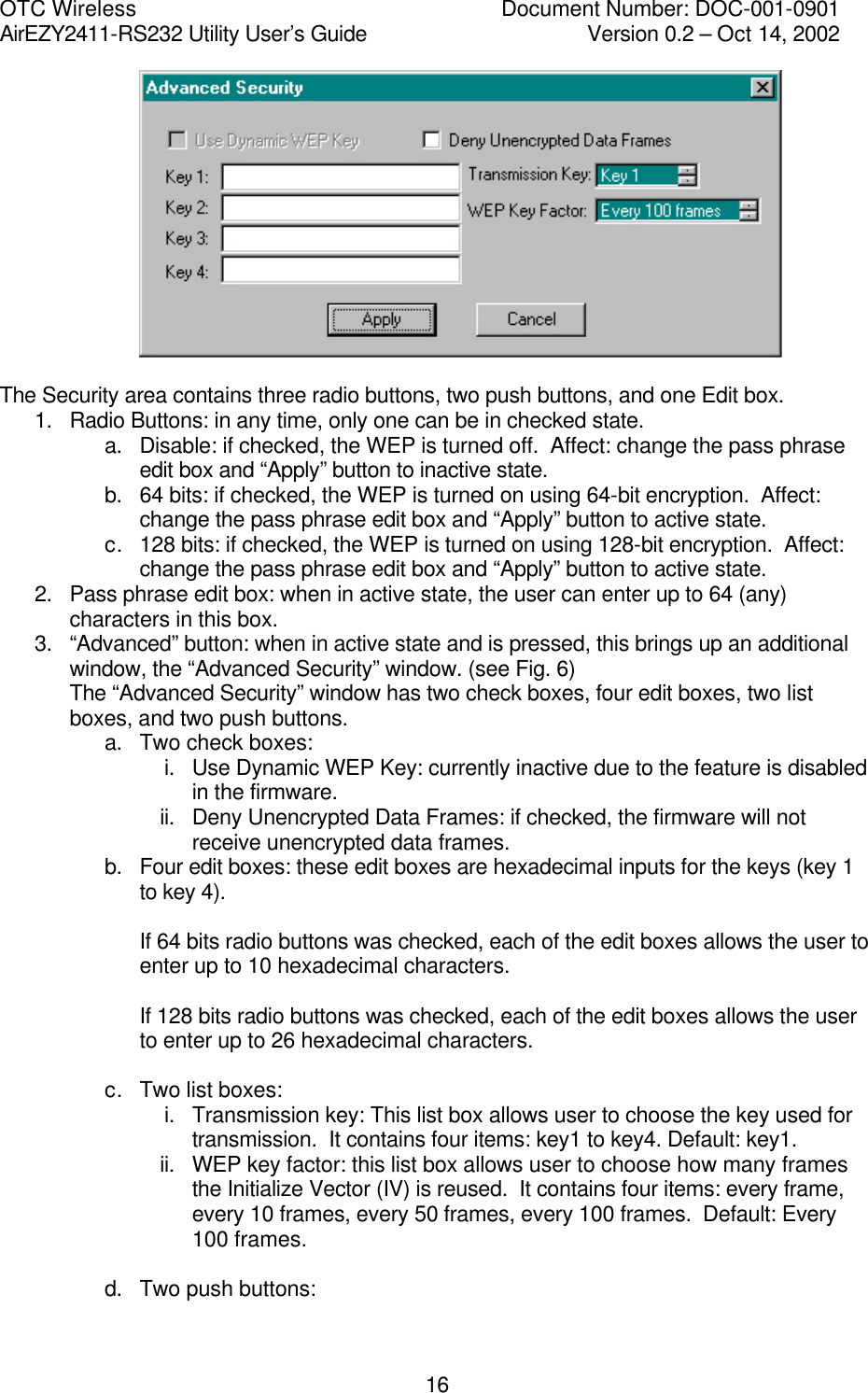 OTC Wireless    Document Number: DOC-001-0901 AirEZY2411-RS232 Utility User&rsquo;s Guide     Version 0.2 &ndash; Oct 14, 2002   16  The Security area contains three radio buttons, two push buttons, and one Edit box. 1. Radio Buttons: in any time, only one can be in checked state. a. Disable: if checked, the WEP is turned off.  Affect: change the pass phrase edit box and &ldquo;Apply&rdquo; button to inactive state. b. 64 bits: if checked, the WEP is turned on using 64-bit encryption.  Affect: change the pass phrase edit box and &ldquo;Apply&rdquo; button to active state. c. 128 bits: if checked, the WEP is turned on using 128-bit encryption.  Affect: change the pass phrase edit box and &ldquo;Apply&rdquo; button to active state. 2. Pass phrase edit box: when in active state, the user can enter up to 64 (any) characters in this box. 3. &ldquo;Advanced&rdquo; button: when in active state and is pressed, this brings up an additional window, the &ldquo;Advanced Security&rdquo; window. (see Fig. 6) The &ldquo;Advanced Security&rdquo; window has two check boxes, four edit boxes, two list boxes, and two push buttons. a. Two check boxes: i. Use Dynamic WEP Key: currently inactive due to the feature is disabled in the firmware. ii. Deny Unencrypted Data Frames: if checked, the firmware will not receive unencrypted data frames. b. Four edit boxes: these edit boxes are hexadecimal inputs for the keys (key 1 to key 4).     If 64 bits radio buttons was checked, each of the edit boxes allows the user to enter up to 10 hexadecimal characters.  If 128 bits radio buttons was checked, each of the edit boxes allows the user to enter up to 26 hexadecimal characters.  c. Two list boxes: i. Transmission key: This list box allows user to choose the key used for transmission.  It contains four items: key1 to key4. Default: key1. ii. WEP key factor: this list box allows user to choose how many frames the Initialize Vector (IV) is reused.  It contains four items: every frame, every 10 frames, every 50 frames, every 100 frames.  Default: Every 100 frames.  d. Two push buttons: 