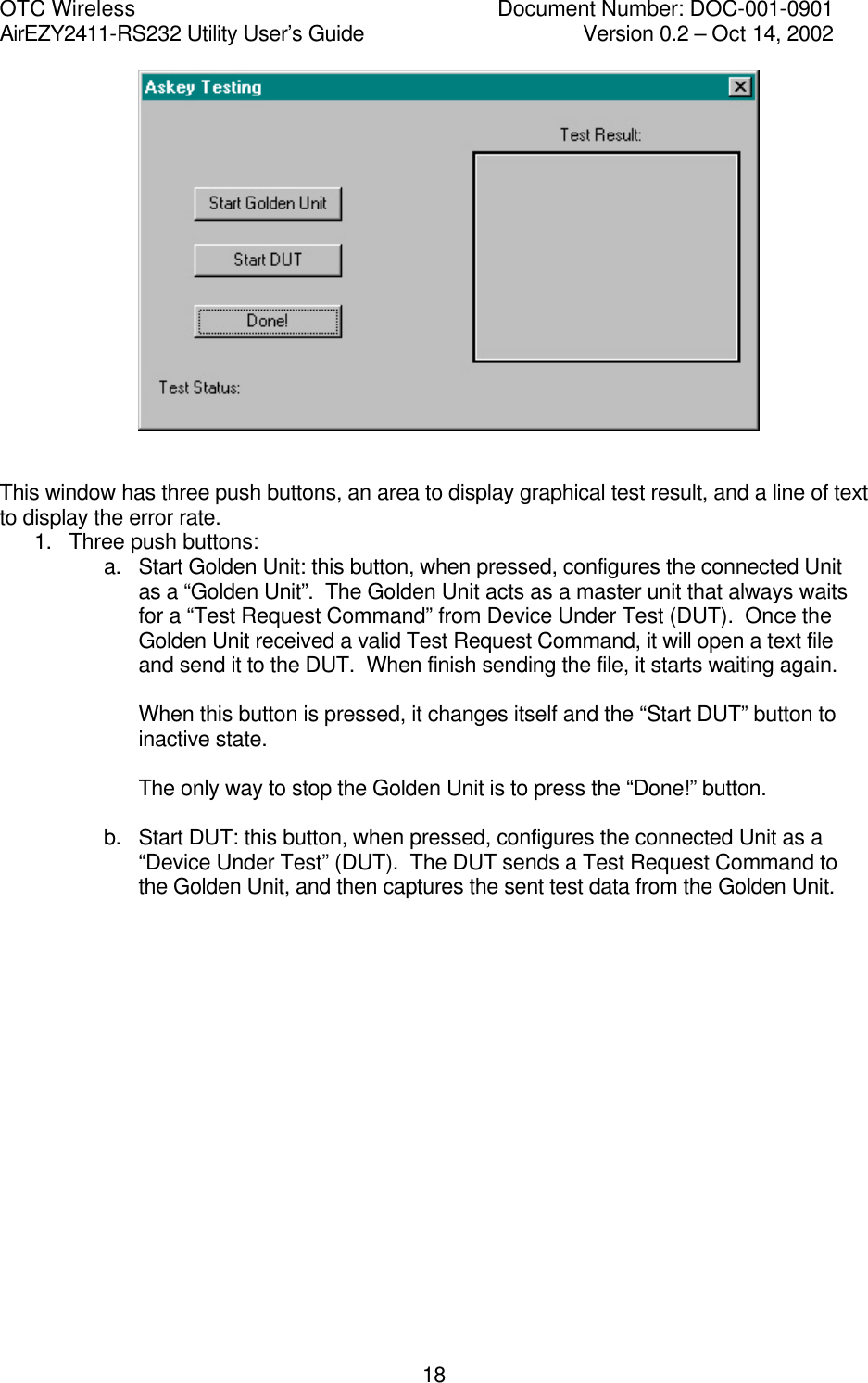 OTC Wireless    Document Number: DOC-001-0901 AirEZY2411-RS232 Utility User&rsquo;s Guide     Version 0.2 &ndash; Oct 14, 2002   18   This window has three push buttons, an area to display graphical test result, and a line of text to display the error rate. 1. Three push buttons: a. Start Golden Unit: this button, when pressed, configures the connected Unit as a &ldquo;Golden Unit&rdquo;.  The Golden Unit acts as a master unit that always waits for a &ldquo;Test Request Command&rdquo; from Device Under Test (DUT).  Once the Golden Unit received a valid Test Request Command, it will open a text file and send it to the DUT.  When finish sending the file, it starts waiting again.  When this button is pressed, it changes itself and the &ldquo;Start DUT&rdquo; button to inactive state.  The only way to stop the Golden Unit is to press the &ldquo;Done!&rdquo; button.  b. Start DUT: this button, when pressed, configures the connected Unit as a &ldquo;Device Under Test&rdquo; (DUT).  The DUT sends a Test Request Command to the Golden Unit, and then captures the sent test data from the Golden Unit.                  