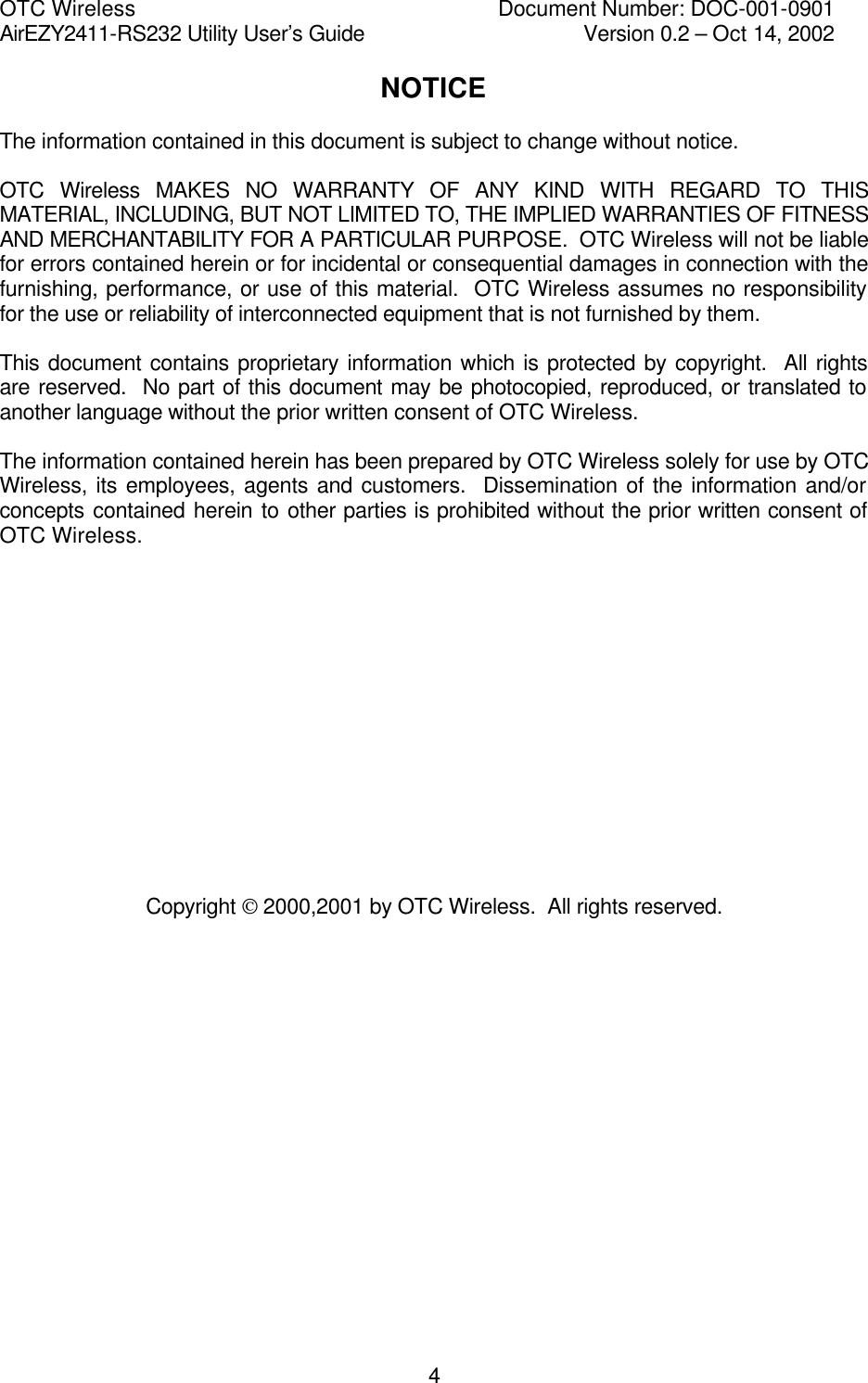 OTC Wireless    Document Number: DOC-001-0901 AirEZY2411-RS232 Utility User&rsquo;s Guide     Version 0.2 &ndash; Oct 14, 2002   4NOTICE  The information contained in this document is subject to change without notice.  OTC Wireless MAKES NO WARRANTY OF ANY KIND WITH REGARD TO THIS MATERIAL, INCLUDING, BUT NOT LIMITED TO, THE IMPLIED WARRANTIES OF FITNESS AND MERCHANTABILITY FOR A PARTICULAR PURPOSE.  OTC Wireless will not be liable for errors contained herein or for incidental or consequential damages in connection with the furnishing, performance, or use of this material.  OTC Wireless assumes no responsibility for the use or reliability of interconnected equipment that is not furnished by them.  This document contains proprietary information which is protected by copyright.  All rights are reserved.  No part of this document may be photocopied, reproduced, or translated to another language without the prior written consent of OTC Wireless.  The information contained herein has been prepared by OTC Wireless solely for use by OTC Wireless, its employees, agents and customers.  Dissemination of the information and/or concepts contained herein to other parties is prohibited without the prior written consent of OTC Wireless.               Copyright  2000,2001 by OTC Wireless.  All rights reserved. 