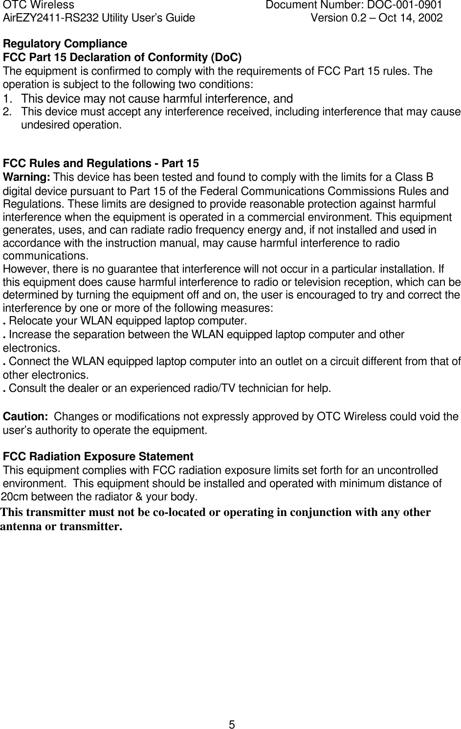 OTC Wireless    Document Number: DOC-001-0901 AirEZY2411-RS232 Utility User&rsquo;s Guide     Version 0.2 &ndash; Oct 14, 2002   5Regulatory Compliance FCC Part 15 Declaration of Conformity (DoC) The equipment is confirmed to comply with the requirements of FCC Part 15 rules. The operation is subject to the following two conditions: 1.  This device may not cause harmful interference, and 2.  This device must accept any interference received, including interference that may cause undesired operation.   FCC Rules and Regulations - Part 15 Warning: This device has been tested and found to comply with the limits for a Class B digital device pursuant to Part 15 of the Federal Communications Commissions Rules and Regulations. These limits are designed to provide reasonable protection against harmful interference when the equipment is operated in a commercial environment. This equipment generates, uses, and can radiate radio frequency energy and, if not installed and used in accordance with the instruction manual, may cause harmful interference to radio communications. However, there is no guarantee that interference will not occur in a particular installation. If this equipment does cause harmful interference to radio or television reception, which can be determined by turning the equipment off and on, the user is encouraged to try and correct the interference by one or more of the following measures: . Relocate your WLAN equipped laptop computer. . Increase the separation between the WLAN equipped laptop computer and other electronics. . Connect the WLAN equipped laptop computer into an outlet on a circuit different from that of other electronics. . Consult the dealer or an experienced radio/TV technician for help.  Caution:  Changes or modifications not expressly approved by OTC Wireless could void the user&rsquo;s authority to operate the equipment.  FCC Radiation Exposure Statement This equipment complies with FCC radiation exposure limits set forth for an uncontrolled environment.  This equipment should be installed and operated with minimum distance of 20cm between the radiator &amp; your body. This transmitter must not be co-located or operating in conjunction with any otherantenna or transmitter.
