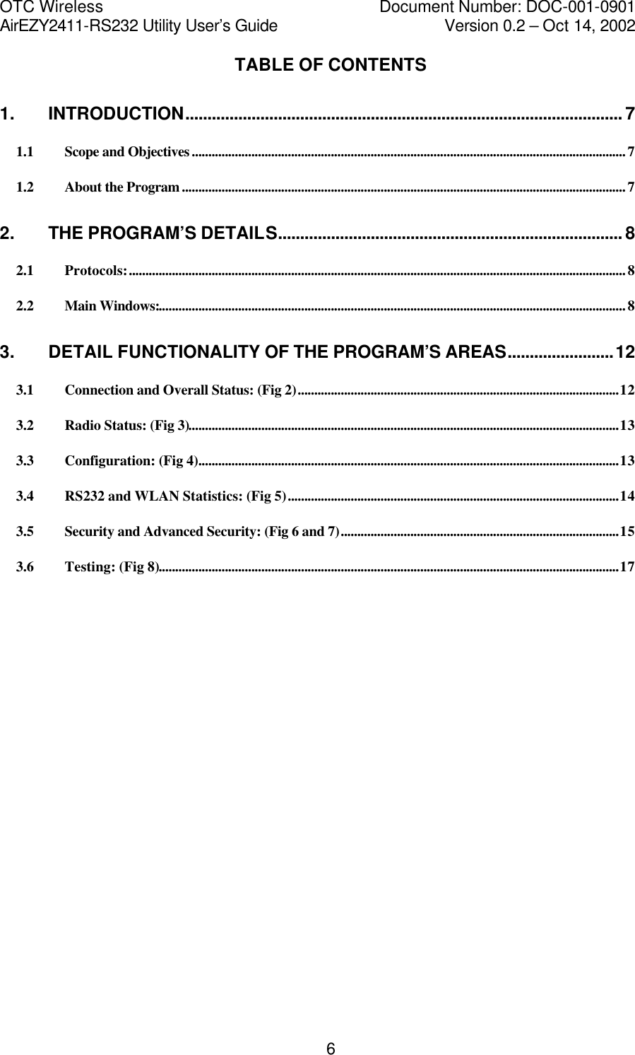 OTC Wireless    Document Number: DOC-001-0901 AirEZY2411-RS232 Utility User&rsquo;s Guide     Version 0.2 &ndash; Oct 14, 2002   6TABLE OF CONTENTS 1. INTRODUCTION................................................................................................... 7 1.1 Scope and Objectives...................................................................................................................................7 1.2 About the Program......................................................................................................................................7 2. THE PROGRAM&rsquo;S DETAILS.............................................................................. 8 2.1 Protocols:......................................................................................................................................................8 2.2 Main Windows:.............................................................................................................................................8 3. DETAIL FUNCTIONALITY OF THE PROGRAM&rsquo;S AREAS........................12 3.1 Connection and Overall Status: (Fig 2).................................................................................................12 3.2 Radio Status: (Fig 3)..................................................................................................................................13 3.3 Configuration: (Fig 4)...............................................................................................................................13 3.4 RS232 and WLAN Statistics: (Fig 5)....................................................................................................14 3.5 Security and Advanced Security: (Fig 6 and 7)....................................................................................15 3.6 Testing: (Fig 8)...........................................................................................................................................17   