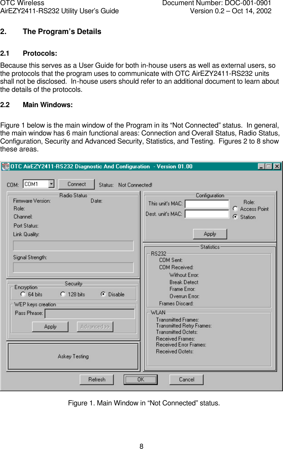 OTC Wireless    Document Number: DOC-001-0901 AirEZY2411-RS232 Utility User&rsquo;s Guide     Version 0.2 &ndash; Oct 14, 2002   82. The Program&rsquo;s Details 2.1 Protocols: Because this serves as a User Guide for both in-house users as well as external users, so the protocols that the program uses to communicate with OTC AirEZY2411-RS232 units shall not be disclosed.  In-house users should refer to an additional document to learn about the details of the protocols. 2.2 Main Windows:  Figure 1 below is the main window of the Program in its &ldquo;Not Connected&rdquo; status.  In general, the main window has 6 main functional areas: Connection and Overall Status, Radio Status, Configuration, Security and Advanced Security, Statistics, and Testing.  Figures 2 to 8 show these areas.       Figure 1. Main Window in &ldquo;Not Connected&rdquo; status.  