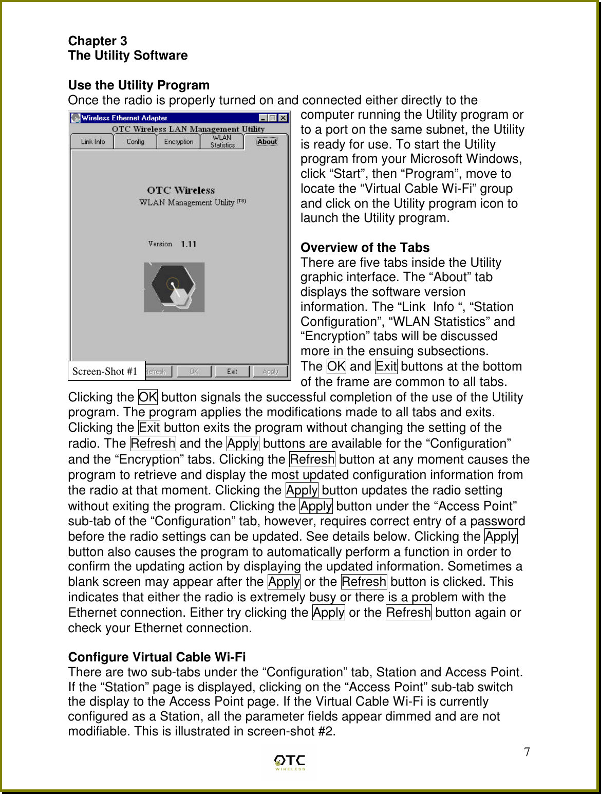  7Chapter 3 The Utility Software  Use the Utility Program Once the radio is properly turned on and connected either directly to the computer running the Utility program or to a port on the same subnet, the Utility is ready for use. To start the Utility program from your Microsoft Windows, click &ldquo;Start&rdquo;, then &ldquo;Program&rdquo;, move to locate the &ldquo;Virtual Cable Wi-Fi&rdquo; group and click on the Utility program icon to launch the Utility program.   Overview of the Tabs There are five tabs inside the Utility graphic interface. The &ldquo;About&rdquo; tab displays the software version information. The &ldquo;Link  Info &ldquo;, &ldquo;Station Configuration&rdquo;, &ldquo;WLAN Statistics&rdquo; and &ldquo;Encryption&rdquo; tabs will be discussed more in the ensuing subsections. The OK and Exit buttons at the bottom of the frame are common to all tabs.  Clicking the OK button signals the successful completion of the use of the Utility program. The program applies the modifications made to all tabs and exits. Clicking the Exit button exits the program without changing the setting of the radio. The Refresh and the Apply buttons are available for the &ldquo;Configuration&rdquo; and the &ldquo;Encryption&rdquo; tabs. Clicking the Refresh button at any moment causes the program to retrieve and display the most updated configuration information from the radio at that moment. Clicking the Apply button updates the radio setting without exiting the program. Clicking the Apply button under the &ldquo;Access Point&rdquo; sub-tab of the &ldquo;Configuration&rdquo; tab, however, requires correct entry of a password before the radio settings can be updated. See details below. Clicking the Apply button also causes the program to automatically perform a function in order to confirm the updating action by displaying the updated information. Sometimes a blank screen may appear after the Apply or the Refresh button is clicked. This indicates that either the radio is extremely busy or there is a problem with the Ethernet connection. Either try clicking the Apply or the Refresh button again or check your Ethernet connection.  Configure Virtual Cable Wi-Fi  There are two sub-tabs under the &ldquo;Configuration&rdquo; tab, Station and Access Point. If the &ldquo;Station&rdquo; page is displayed, clicking on the &ldquo;Access Point&rdquo; sub-tab switch the display to the Access Point page. If the Virtual Cable Wi-Fi is currently    configured as a Station, all the parameter fields appear dimmed and are not modifiable. This is illustrated in screen-shot #2. Screen-Shot #1 