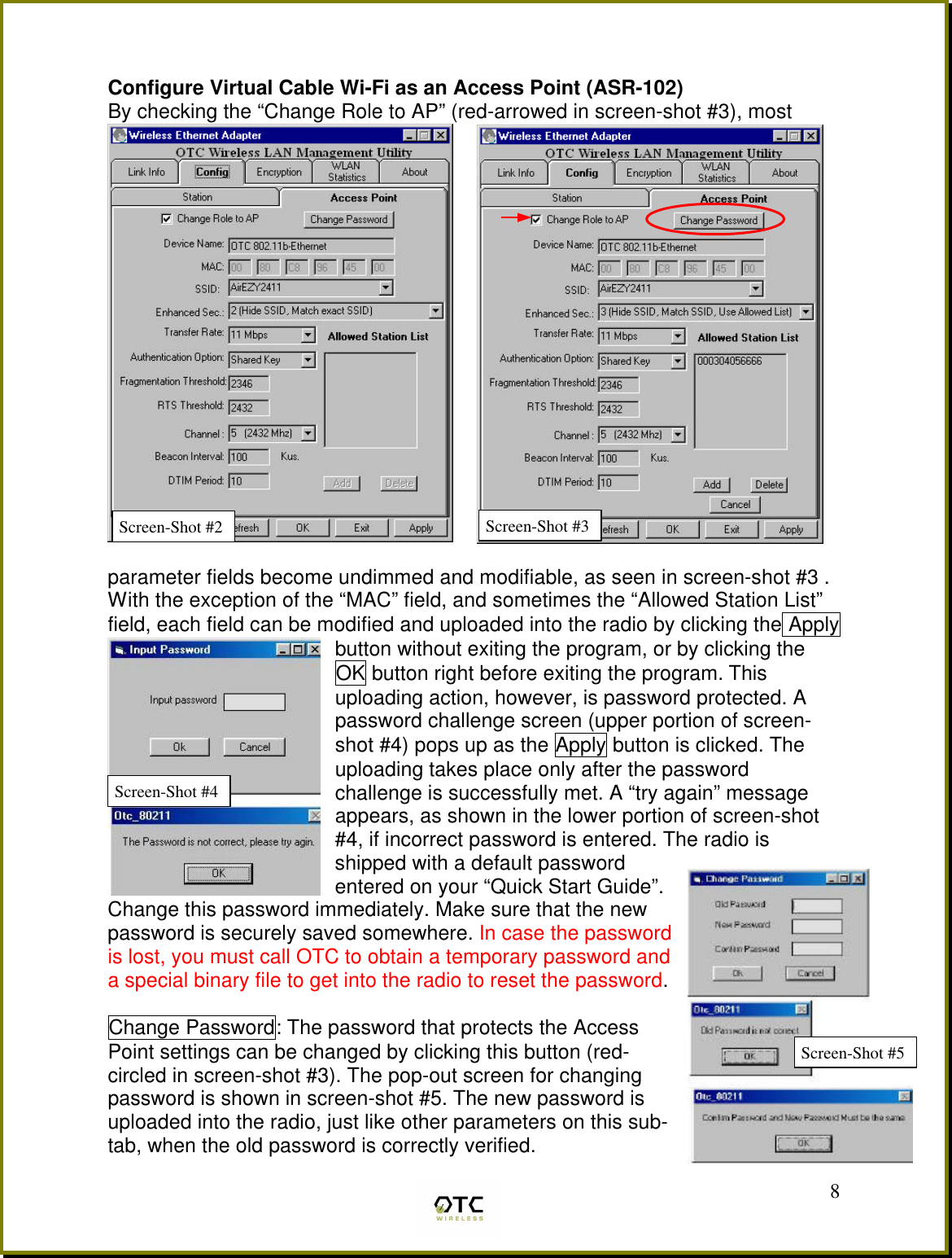  8 Configure Virtual Cable Wi-Fi as an Access Point (ASR-102) By checking the &ldquo;Change Role to AP&rdquo; (red-arrowed in screen-shot #3), most   parameter fields become undimmed and modifiable, as seen in screen-shot #3 . With the exception of the &ldquo;MAC&rdquo; field, and sometimes the &ldquo;Allowed Station List&rdquo; field, each field can be modified and uploaded into the radio by clicking the Apply button without exiting the program, or by clicking the OK button right before exiting the program. This uploading action, however, is password protected. A password challenge screen (upper portion of screen-shot #4) pops up as the Apply button is clicked. The uploading takes place only after the password challenge is successfully met. A &ldquo;try again&rdquo; message appears, as shown in the lower portion of screen-shot #4, if incorrect password is entered. The radio is shipped with a default password entered on your &ldquo;Quick Start Guide&rdquo;. Change this password immediately. Make sure that the new password is securely saved somewhere. In case the password is lost, you must call OTC to obtain a temporary password and a special binary file to get into the radio to reset the password.  Change Password: The password that protects the Access Point settings can be changed by clicking this button (red-circled in screen-shot #3). The pop-out screen for changing password is shown in screen-shot #5. The new password is uploaded into the radio, just like other parameters on this sub-tab, when the old password is correctly verified. Screen-Shot #2 Screen-Shot #4 Screen-Shot #5 Screen-Shot #3 