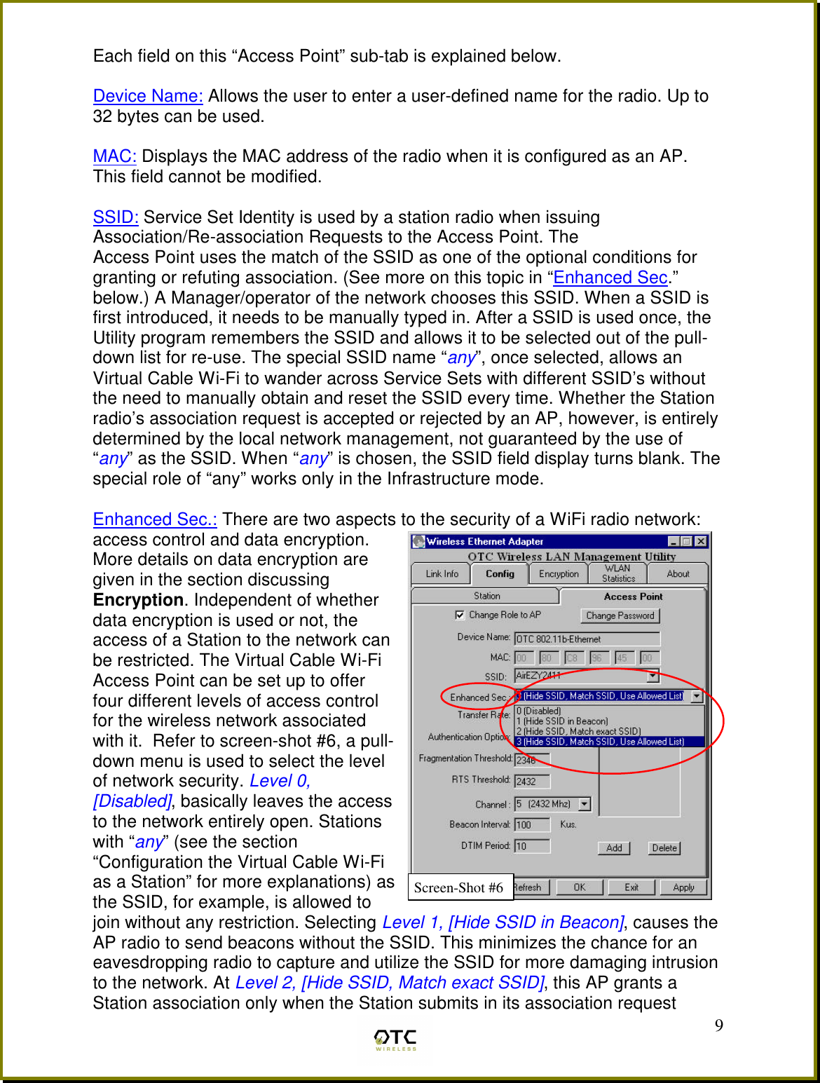  9Each field on this &ldquo;Access Point&rdquo; sub-tab is explained below.  Device Name: Allows the user to enter a user-defined name for the radio. Up to 32 bytes can be used.  MAC: Displays the MAC address of the radio when it is configured as an AP.  This field cannot be modified.  SSID: Service Set Identity is used by a station radio when issuing Association/Re-association Requests to the Access Point. The  Access Point uses the match of the SSID as one of the optional conditions for granting or refuting association. (See more on this topic in &ldquo;Enhanced Sec.&rdquo; below.) A Manager/operator of the network chooses this SSID. When a SSID is first introduced, it needs to be manually typed in. After a SSID is used once, the Utility program remembers the SSID and allows it to be selected out of the pull-down list for re-use. The special SSID name &ldquo;any&rdquo;, once selected, allows an Virtual Cable Wi-Fi to wander across Service Sets with different SSID&rsquo;s without the need to manually obtain and reset the SSID every time. Whether the Station radio&rsquo;s association request is accepted or rejected by an AP, however, is entirely determined by the local network management, not guaranteed by the use of &ldquo;any&rdquo; as the SSID. When &ldquo;any&rdquo; is chosen, the SSID field display turns blank. The special role of &ldquo;any&rdquo; works only in the Infrastructure mode.  Enhanced Sec.: There are two aspects to the security of a WiFi radio network: access control and data encryption. More details on data encryption are given in the section discussing Encryption. Independent of whether data encryption is used or not, the access of a Station to the network can be restricted. The Virtual Cable Wi-Fi Access Point can be set up to offer four different levels of access control for the wireless network associated with it.  Refer to screen-shot #6, a pull-down menu is used to select the level of network security. Level 0, [Disabled], basically leaves the access to the network entirely open. Stations with &ldquo;any&rdquo; (see the section &ldquo;Configuration the Virtual Cable Wi-Fi as a Station&rdquo; for more explanations) as the SSID, for example, is allowed to join without any restriction. Selecting Level 1, [Hide SSID in Beacon], causes the AP radio to send beacons without the SSID. This minimizes the chance for an eavesdropping radio to capture and utilize the SSID for more damaging intrusion to the network. At Level 2, [Hide SSID, Match exact SSID], this AP grants a Station association only when the Station submits in its association request Screen-Shot #6 