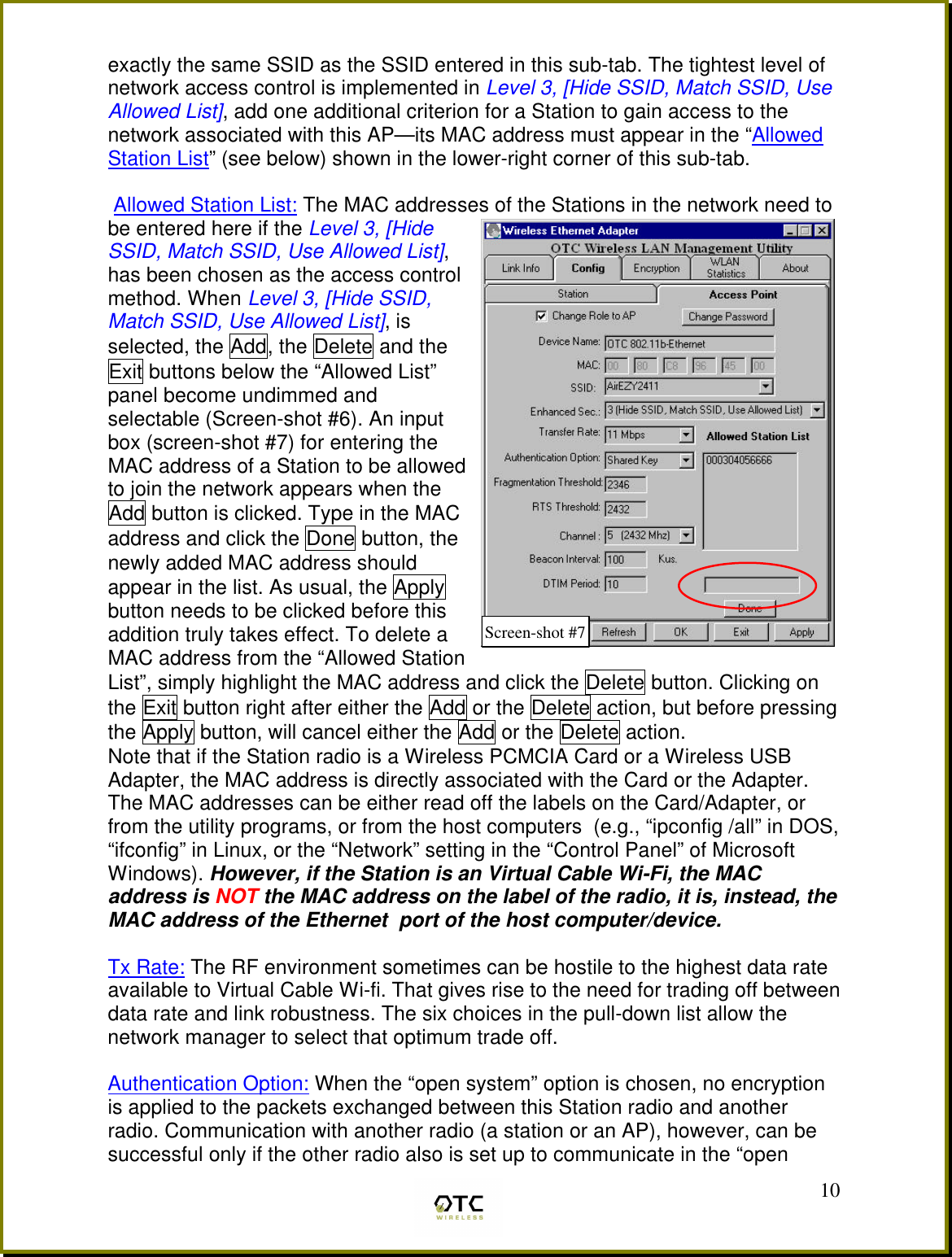  10exactly the same SSID as the SSID entered in this sub-tab. The tightest level of network access control is implemented in Level 3, [Hide SSID, Match SSID, Use Allowed List], add one additional criterion for a Station to gain access to the network associated with this AP&mdash;its MAC address must appear in the &ldquo;Allowed Station List&rdquo; (see below) shown in the lower-right corner of this sub-tab.   Allowed Station List: The MAC addresses of the Stations in the network need to be entered here if the Level 3, [Hide SSID, Match SSID, Use Allowed List], has been chosen as the access control method. When Level 3, [Hide SSID, Match SSID, Use Allowed List], is selected, the Add, the Delete and the Exit buttons below the &ldquo;Allowed List&rdquo; panel become undimmed and selectable (Screen-shot #6). An input box (screen-shot #7) for entering the MAC address of a Station to be allowed to join the network appears when the Add button is clicked. Type in the MAC address and click the Done button, the newly added MAC address should appear in the list. As usual, the Apply button needs to be clicked before this addition truly takes effect. To delete a MAC address from the &ldquo;Allowed Station List&rdquo;, simply highlight the MAC address and click the Delete button. Clicking on the Exit button right after either the Add or the Delete action, but before pressing the Apply button, will cancel either the Add or the Delete action. Note that if the Station radio is a Wireless PCMCIA Card or a Wireless USB Adapter, the MAC address is directly associated with the Card or the Adapter. The MAC addresses can be either read off the labels on the Card/Adapter, or from the utility programs, or from the host computers  (e.g., &ldquo;ipconfig /all&rdquo; in DOS, &ldquo;ifconfig&rdquo; in Linux, or the &ldquo;Network&rdquo; setting in the &ldquo;Control Panel&rdquo; of Microsoft Windows). However, if the Station is an Virtual Cable Wi-Fi, the MAC address is NOT the MAC address on the label of the radio, it is, instead, the MAC address of the Ethernet  port of the host computer/device.   Tx Rate: The RF environment sometimes can be hostile to the highest data rate available to Virtual Cable Wi-fi. That gives rise to the need for trading off between data rate and link robustness. The six choices in the pull-down list allow the network manager to select that optimum trade off.  Authentication Option: When the &ldquo;open system&rdquo; option is chosen, no encryption is applied to the packets exchanged between this Station radio and another radio. Communication with another radio (a station or an AP), however, can be successful only if the other radio also is set up to communicate in the &ldquo;open Screen-shot #7 