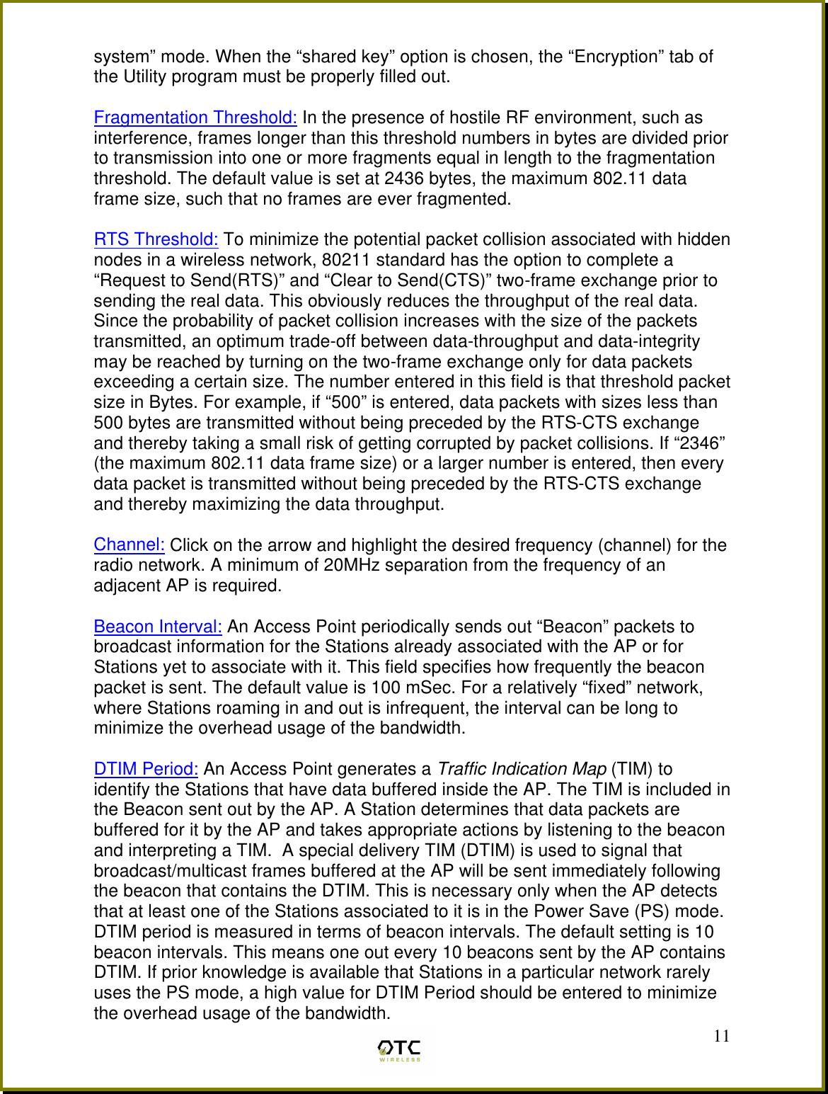  11system&rdquo; mode. When the &ldquo;shared key&rdquo; option is chosen, the &ldquo;Encryption&rdquo; tab of the Utility program must be properly filled out.  Fragmentation Threshold: In the presence of hostile RF environment, such as interference, frames longer than this threshold numbers in bytes are divided prior to transmission into one or more fragments equal in length to the fragmentation threshold. The default value is set at 2436 bytes, the maximum 802.11 data frame size, such that no frames are ever fragmented.  RTS Threshold: To minimize the potential packet collision associated with hidden nodes in a wireless network, 80211 standard has the option to complete a &ldquo;Request to Send(RTS)&rdquo; and &ldquo;Clear to Send(CTS)&rdquo; two-frame exchange prior to sending the real data. This obviously reduces the throughput of the real data. Since the probability of packet collision increases with the size of the packets transmitted, an optimum trade-off between data-throughput and data-integrity may be reached by turning on the two-frame exchange only for data packets exceeding a certain size. The number entered in this field is that threshold packet size in Bytes. For example, if &ldquo;500&rdquo; is entered, data packets with sizes less than 500 bytes are transmitted without being preceded by the RTS-CTS exchange and thereby taking a small risk of getting corrupted by packet collisions. If &ldquo;2346&rdquo; (the maximum 802.11 data frame size) or a larger number is entered, then every data packet is transmitted without being preceded by the RTS-CTS exchange and thereby maximizing the data throughput.  Channel: Click on the arrow and highlight the desired frequency (channel) for the radio network. A minimum of 20MHz separation from the frequency of an adjacent AP is required.   Beacon Interval: An Access Point periodically sends out &ldquo;Beacon&rdquo; packets to broadcast information for the Stations already associated with the AP or for Stations yet to associate with it. This field specifies how frequently the beacon packet is sent. The default value is 100 mSec. For a relatively &ldquo;fixed&rdquo; network, where Stations roaming in and out is infrequent, the interval can be long to minimize the overhead usage of the bandwidth.  DTIM Period: An Access Point generates a Traffic Indication Map (TIM) to identify the Stations that have data buffered inside the AP. The TIM is included in the Beacon sent out by the AP. A Station determines that data packets are buffered for it by the AP and takes appropriate actions by listening to the beacon and interpreting a TIM.  A special delivery TIM (DTIM) is used to signal that broadcast/multicast frames buffered at the AP will be sent immediately following the beacon that contains the DTIM. This is necessary only when the AP detects that at least one of the Stations associated to it is in the Power Save (PS) mode. DTIM period is measured in terms of beacon intervals. The default setting is 10 beacon intervals. This means one out every 10 beacons sent by the AP contains DTIM. If prior knowledge is available that Stations in a particular network rarely uses the PS mode, a high value for DTIM Period should be entered to minimize the overhead usage of the bandwidth.   