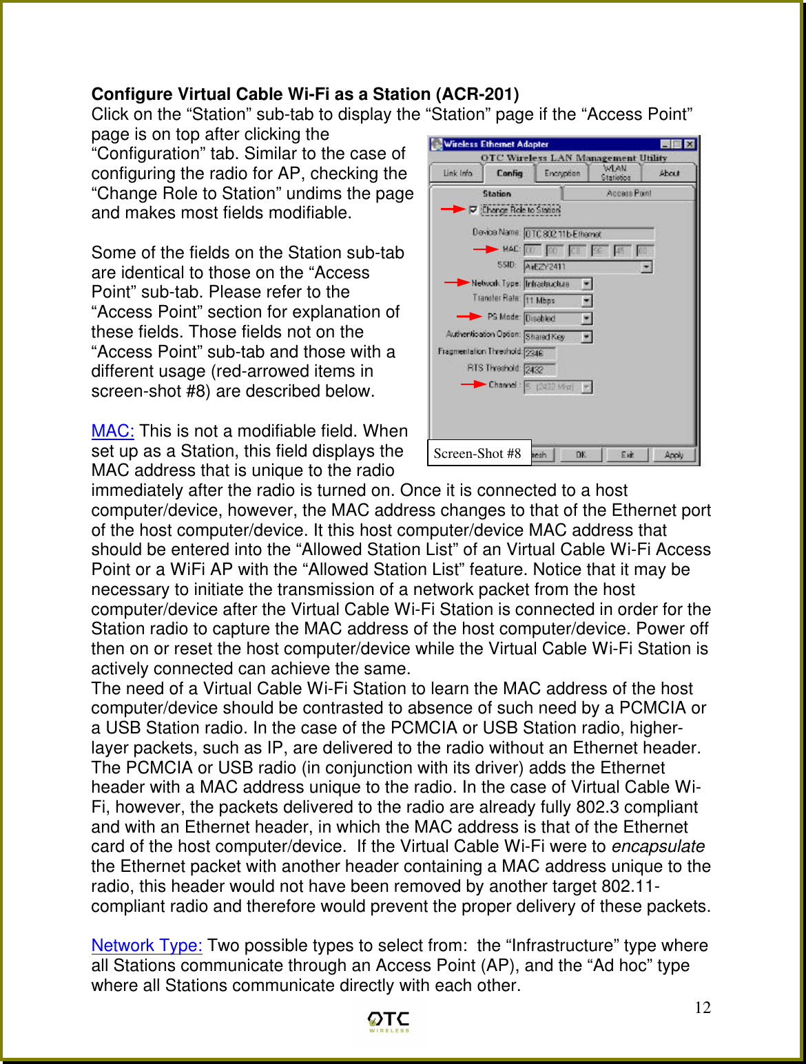  12  Configure Virtual Cable Wi-Fi as a Station (ACR-201) Click on the &ldquo;Station&rdquo; sub-tab to display the &ldquo;Station&rdquo; page if the &ldquo;Access Point&rdquo; page is on top after clicking the &ldquo;Configuration&rdquo; tab. Similar to the case of configuring the radio for AP, checking the &ldquo;Change Role to Station&rdquo; undims the page and makes most fields modifiable.   Some of the fields on the Station sub-tab are identical to those on the &ldquo;Access Point&rdquo; sub-tab. Please refer to the &ldquo;Access Point&rdquo; section for explanation of these fields. Those fields not on the &ldquo;Access Point&rdquo; sub-tab and those with a different usage (red-arrowed items in screen-shot #8) are described below.  MAC: This is not a modifiable field. When set up as a Station, this field displays the MAC address that is unique to the radio immediately after the radio is turned on. Once it is connected to a host computer/device, however, the MAC address changes to that of the Ethernet port of the host computer/device. It this host computer/device MAC address that should be entered into the &ldquo;Allowed Station List&rdquo; of an Virtual Cable Wi-Fi Access Point or a WiFi AP with the &ldquo;Allowed Station List&rdquo; feature. Notice that it may be necessary to initiate the transmission of a network packet from the host computer/device after the Virtual Cable Wi-Fi Station is connected in order for the Station radio to capture the MAC address of the host computer/device. Power off then on or reset the host computer/device while the Virtual Cable Wi-Fi Station is actively connected can achieve the same. The need of a Virtual Cable Wi-Fi Station to learn the MAC address of the host computer/device should be contrasted to absence of such need by a PCMCIA or a USB Station radio. In the case of the PCMCIA or USB Station radio, higher-layer packets, such as IP, are delivered to the radio without an Ethernet header. The PCMCIA or USB radio (in conjunction with its driver) adds the Ethernet header with a MAC address unique to the radio. In the case of Virtual Cable Wi-Fi, however, the packets delivered to the radio are already fully 802.3 compliant and with an Ethernet header, in which the MAC address is that of the Ethernet card of the host computer/device.  If the Virtual Cable Wi-Fi were to encapsulate the Ethernet packet with another header containing a MAC address unique to the radio, this header would not have been removed by another target 802.11-compliant radio and therefore would prevent the proper delivery of these packets.  Network Type: Two possible types to select from:  the &ldquo;Infrastructure&rdquo; type where all Stations communicate through an Access Point (AP), and the &ldquo;Ad hoc&rdquo; type where all Stations communicate directly with each other. Screen-Shot #8 