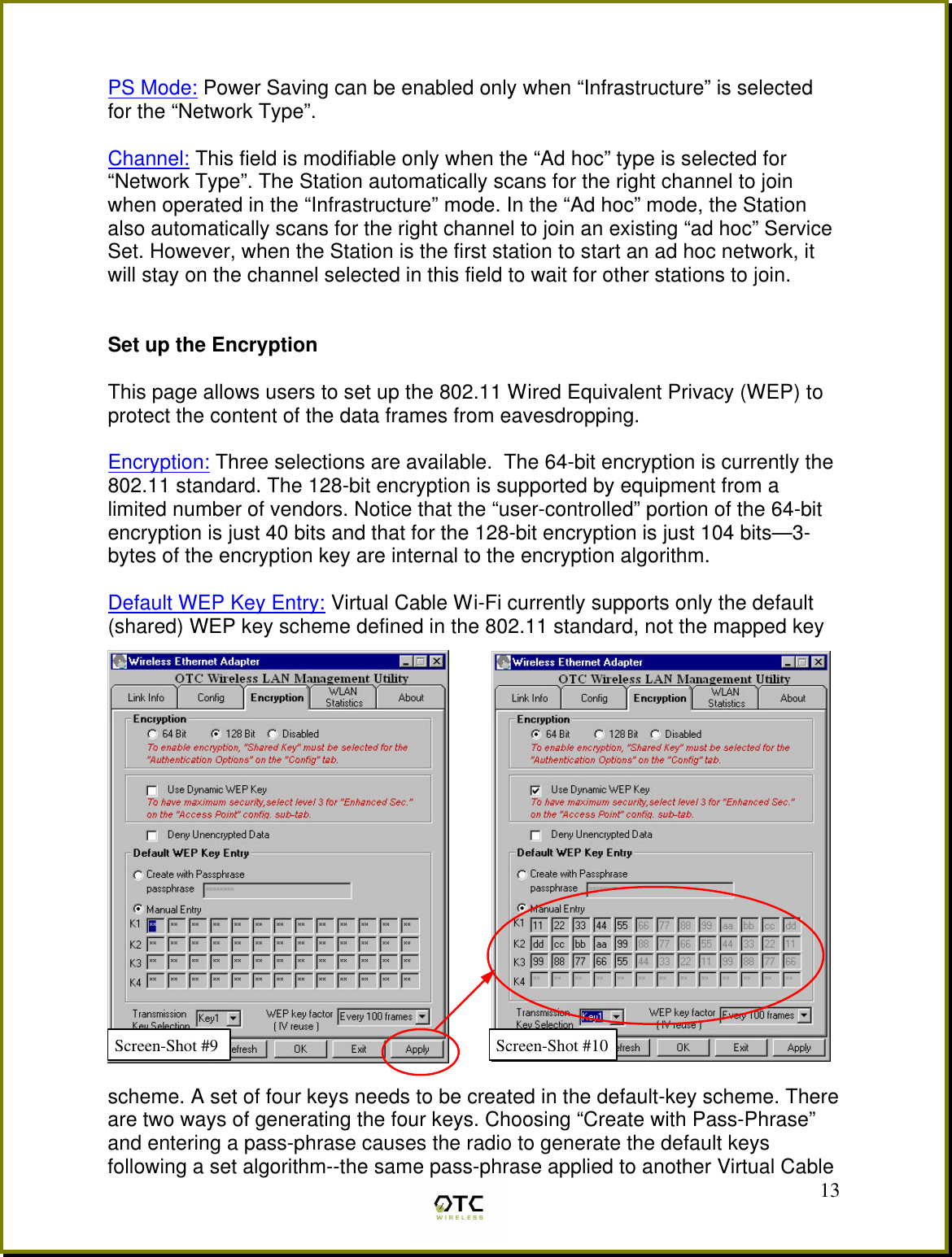  13 PS Mode: Power Saving can be enabled only when &ldquo;Infrastructure&rdquo; is selected for the &ldquo;Network Type&rdquo;.  Channel: This field is modifiable only when the &ldquo;Ad hoc&rdquo; type is selected for &ldquo;Network Type&rdquo;. The Station automatically scans for the right channel to join when operated in the &ldquo;Infrastructure&rdquo; mode. In the &ldquo;Ad hoc&rdquo; mode, the Station also automatically scans for the right channel to join an existing &ldquo;ad hoc&rdquo; Service Set. However, when the Station is the first station to start an ad hoc network, it will stay on the channel selected in this field to wait for other stations to join.   Set up the Encryption  This page allows users to set up the 802.11 Wired Equivalent Privacy (WEP) to protect the content of the data frames from eavesdropping.  Encryption: Three selections are available.  The 64-bit encryption is currently the 802.11 standard. The 128-bit encryption is supported by equipment from a limited number of vendors. Notice that the &ldquo;user-controlled&rdquo; portion of the 64-bit encryption is just 40 bits and that for the 128-bit encryption is just 104 bits&mdash;3-bytes of the encryption key are internal to the encryption algorithm.  Default WEP Key Entry: Virtual Cable Wi-Fi currently supports only the default  (shared) WEP key scheme defined in the 802.11 standard, not the mapped key   scheme. A set of four keys needs to be created in the default-key scheme. There are two ways of generating the four keys. Choosing &ldquo;Create with Pass-Phrase&rdquo; and entering a pass-phrase causes the radio to generate the default keys following a set algorithm--the same pass-phrase applied to another Virtual Cable Screen-Shot #10 Screen-Shot #9 