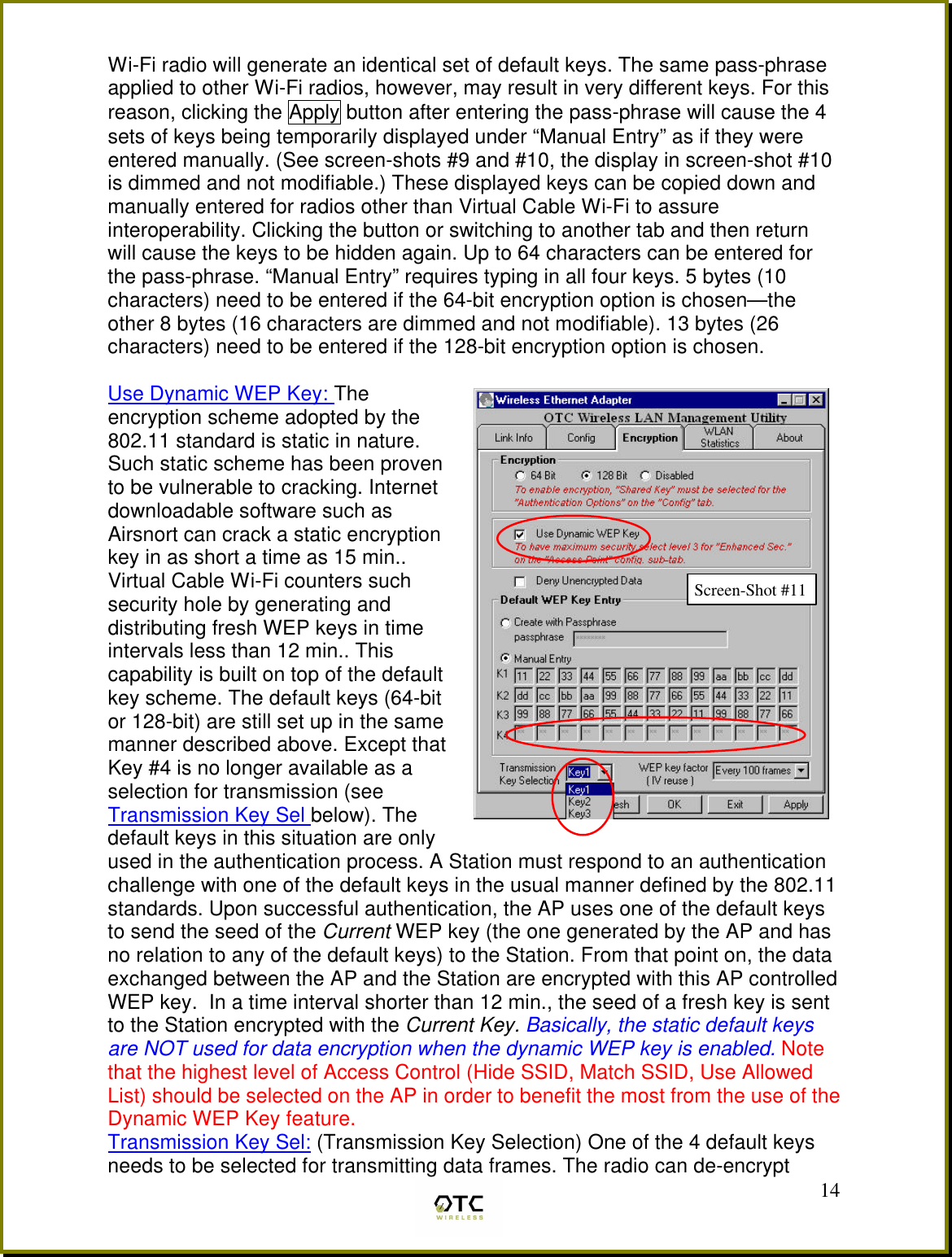  14Wi-Fi radio will generate an identical set of default keys. The same pass-phrase applied to other Wi-Fi radios, however, may result in very different keys. For this reason, clicking the Apply button after entering the pass-phrase will cause the 4 sets of keys being temporarily displayed under &ldquo;Manual Entry&rdquo; as if they were entered manually. (See screen-shots #9 and #10, the display in screen-shot #10 is dimmed and not modifiable.) These displayed keys can be copied down and manually entered for radios other than Virtual Cable Wi-Fi to assure interoperability. Clicking the button or switching to another tab and then return will cause the keys to be hidden again. Up to 64 characters can be entered for the pass-phrase. &ldquo;Manual Entry&rdquo; requires typing in all four keys. 5 bytes (10 characters) need to be entered if the 64-bit encryption option is chosen&mdash;the other 8 bytes (16 characters are dimmed and not modifiable). 13 bytes (26 characters) need to be entered if the 128-bit encryption option is chosen.  Use Dynamic WEP Key: The encryption scheme adopted by the 802.11 standard is static in nature. Such static scheme has been proven to be vulnerable to cracking. Internet downloadable software such as Airsnort can crack a static encryption key in as short a time as 15 min.. Virtual Cable Wi-Fi counters such security hole by generating and distributing fresh WEP keys in time intervals less than 12 min.. This capability is built on top of the default key scheme. The default keys (64-bit or 128-bit) are still set up in the same manner described above. Except that Key #4 is no longer available as a selection for transmission (see Transmission Key Sel below). The default keys in this situation are only used in the authentication process. A Station must respond to an authentication challenge with one of the default keys in the usual manner defined by the 802.11 standards. Upon successful authentication, the AP uses one of the default keys to send the seed of the Current WEP key (the one generated by the AP and has no relation to any of the default keys) to the Station. From that point on, the data exchanged between the AP and the Station are encrypted with this AP controlled WEP key.  In a time interval shorter than 12 min., the seed of a fresh key is sent to the Station encrypted with the Current Key. Basically, the static default keys are NOT used for data encryption when the dynamic WEP key is enabled. Note that the highest level of Access Control (Hide SSID, Match SSID, Use Allowed List) should be selected on the AP in order to benefit the most from the use of the Dynamic WEP Key feature.  Transmission Key Sel: (Transmission Key Selection) One of the 4 default keys needs to be selected for transmitting data frames. The radio can de-encrypt Screen-Shot #11 