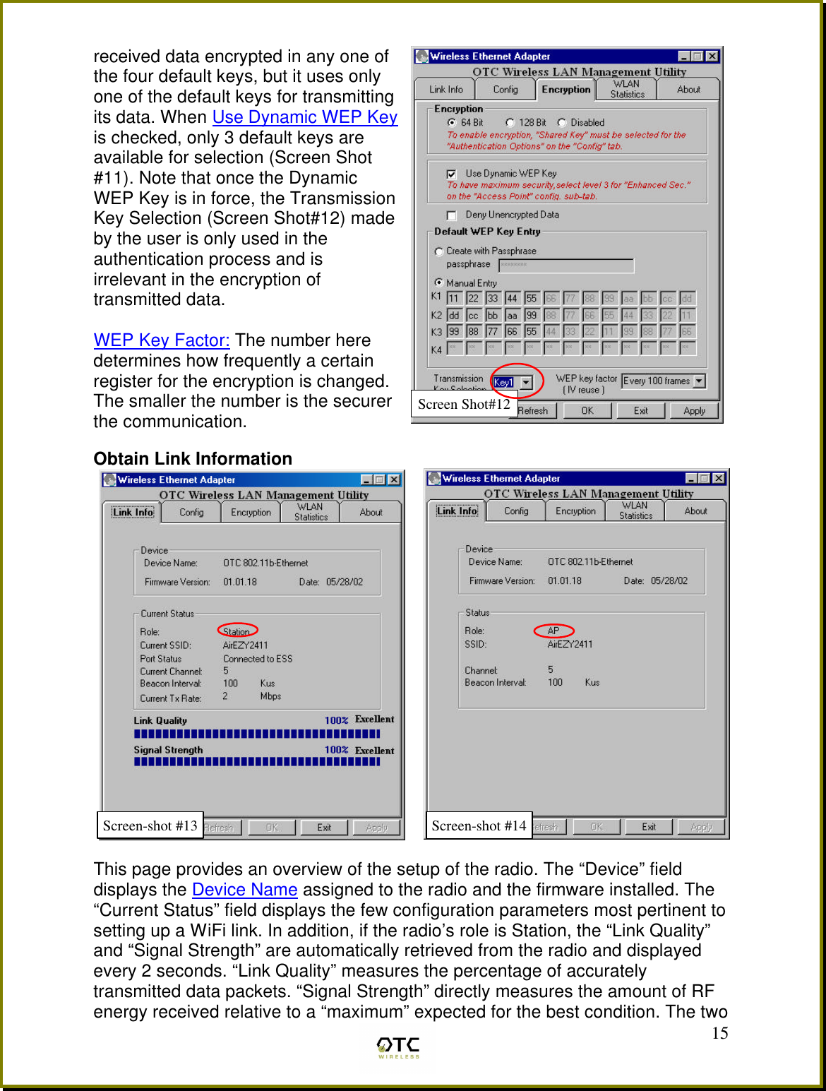  15received data encrypted in any one of the four default keys, but it uses only one of the default keys for transmitting its data. When Use Dynamic WEP Key is checked, only 3 default keys are available for selection (Screen Shot #11). Note that once the Dynamic WEP Key is in force, the Transmission Key Selection (Screen Shot#12) made by the user is only used in the authentication process and is irrelevant in the encryption of transmitted data.   WEP Key Factor: The number here determines how frequently a certain register for the encryption is changed. The smaller the number is the securer the communication.  Obtain Link Information  This page provides an overview of the setup of the radio. The &ldquo;Device&rdquo; field displays the Device Name assigned to the radio and the firmware installed. The &ldquo;Current Status&rdquo; field displays the few configuration parameters most pertinent to setting up a WiFi link. In addition, if the radio&rsquo;s role is Station, the &ldquo;Link Quality&rdquo; and &ldquo;Signal Strength&rdquo; are automatically retrieved from the radio and displayed every 2 seconds. &ldquo;Link Quality&rdquo; measures the percentage of accurately transmitted data packets. &ldquo;Signal Strength&rdquo; directly measures the amount of RF energy received relative to a &ldquo;maximum&rdquo; expected for the best condition. The two Screen-shot #13 Screen-shot #14 Screen Shot#12 