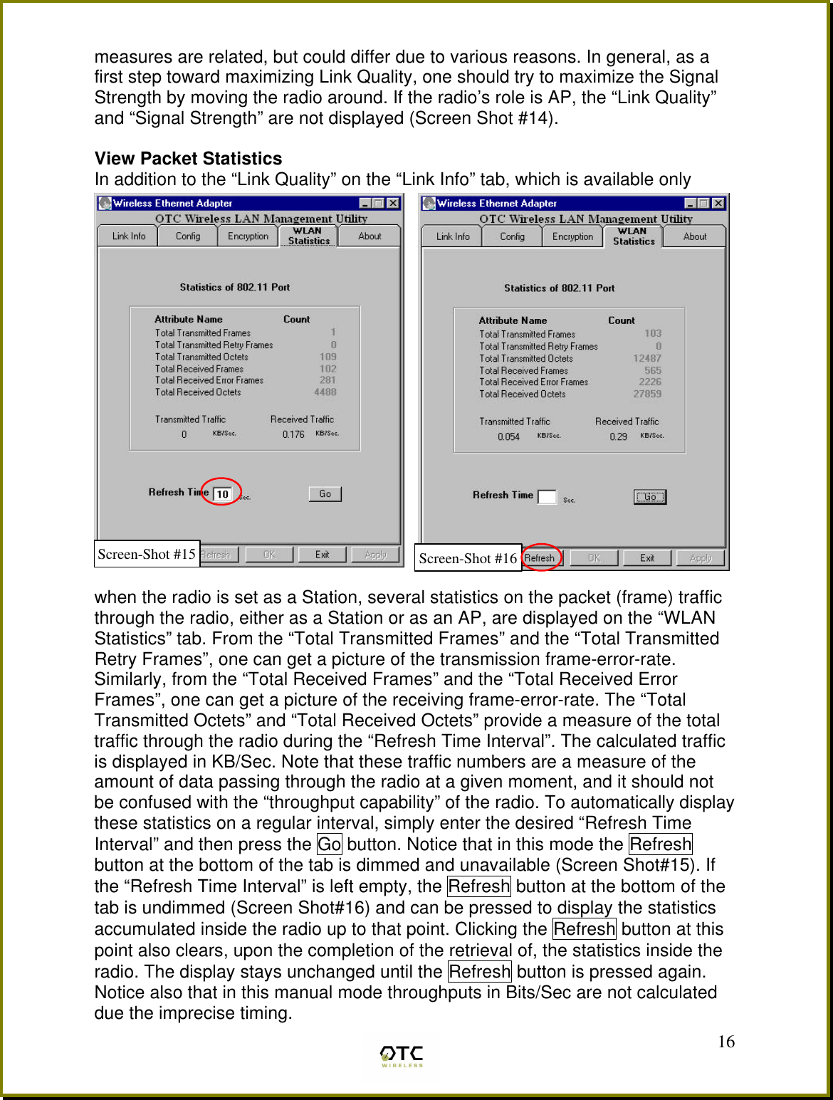  16measures are related, but could differ due to various reasons. In general, as a first step toward maximizing Link Quality, one should try to maximize the Signal Strength by moving the radio around. If the radio&rsquo;s role is AP, the &ldquo;Link Quality&rdquo; and &ldquo;Signal Strength&rdquo; are not displayed (Screen Shot #14).  View Packet Statistics In addition to the &ldquo;Link Quality&rdquo; on the &ldquo;Link Info&rdquo; tab, which is available only   when the radio is set as a Station, several statistics on the packet (frame) traffic through the radio, either as a Station or as an AP, are displayed on the &ldquo;WLAN Statistics&rdquo; tab. From the &ldquo;Total Transmitted Frames&rdquo; and the &ldquo;Total Transmitted Retry Frames&rdquo;, one can get a picture of the transmission frame-error-rate. Similarly, from the &ldquo;Total Received Frames&rdquo; and the &ldquo;Total Received Error Frames&rdquo;, one can get a picture of the receiving frame-error-rate. The &ldquo;Total Transmitted Octets&rdquo; and &ldquo;Total Received Octets&rdquo; provide a measure of the total traffic through the radio during the &ldquo;Refresh Time Interval&rdquo;. The calculated traffic is displayed in KB/Sec. Note that these traffic numbers are a measure of the amount of data passing through the radio at a given moment, and it should not be confused with the &ldquo;throughput capability&rdquo; of the radio. To automatically display these statistics on a regular interval, simply enter the desired &ldquo;Refresh Time Interval&rdquo; and then press the Go button. Notice that in this mode the Refresh button at the bottom of the tab is dimmed and unavailable (Screen Shot#15). If the &ldquo;Refresh Time Interval&rdquo; is left empty, the Refresh button at the bottom of the tab is undimmed (Screen Shot#16) and can be pressed to display the statistics accumulated inside the radio up to that point. Clicking the Refresh button at this point also clears, upon the completion of the retrieval of, the statistics inside the radio. The display stays unchanged until the Refresh button is pressed again. Notice also that in this manual mode throughputs in Bits/Sec are not calculated due the imprecise timing. Screen-Shot #16 Screen-Shot #15 
