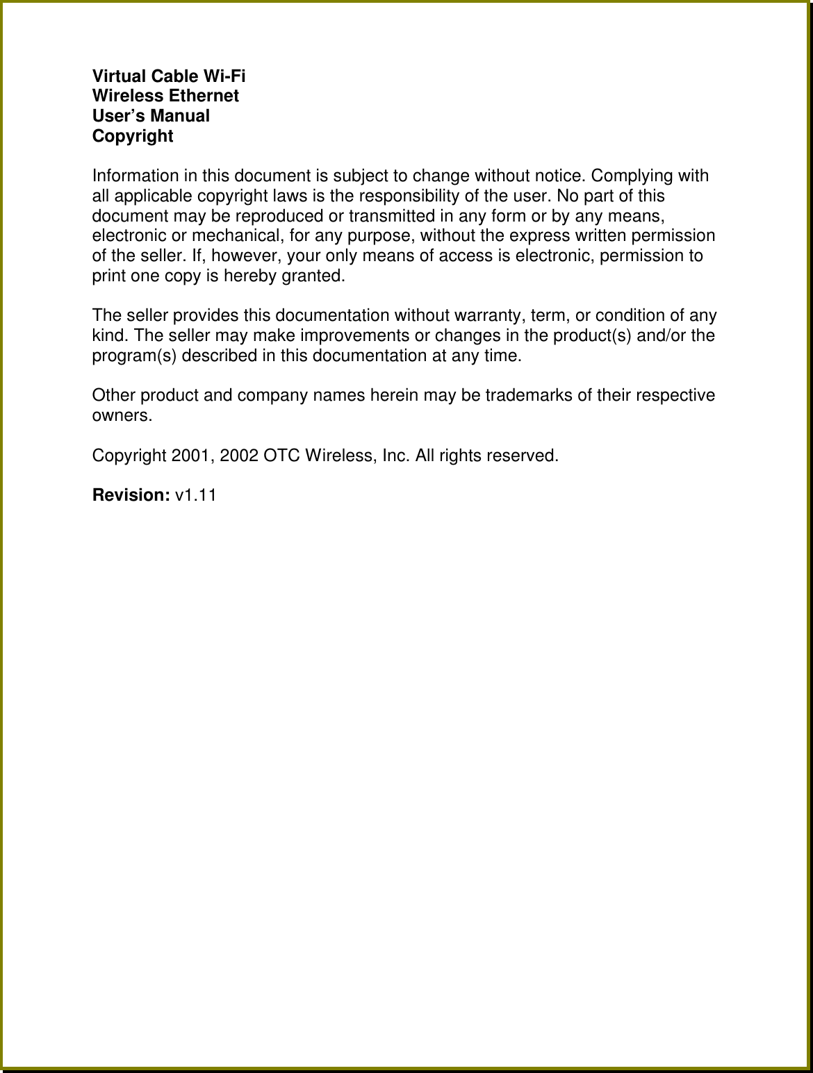 Virtual Cable Wi-Fi Wireless Ethernet  User&rsquo;s Manual Copyright  Information in this document is subject to change without notice. Complying with all applicable copyright laws is the responsibility of the user. No part of this document may be reproduced or transmitted in any form or by any means, electronic or mechanical, for any purpose, without the express written permission of the seller. If, however, your only means of access is electronic, permission to print one copy is hereby granted.  The seller provides this documentation without warranty, term, or condition of any kind. The seller may make improvements or changes in the product(s) and/or the program(s) described in this documentation at any time.  Other product and company names herein may be trademarks of their respective owners.  Copyright 2001, 2002 OTC Wireless, Inc. All rights reserved.  Revision: v1.11  