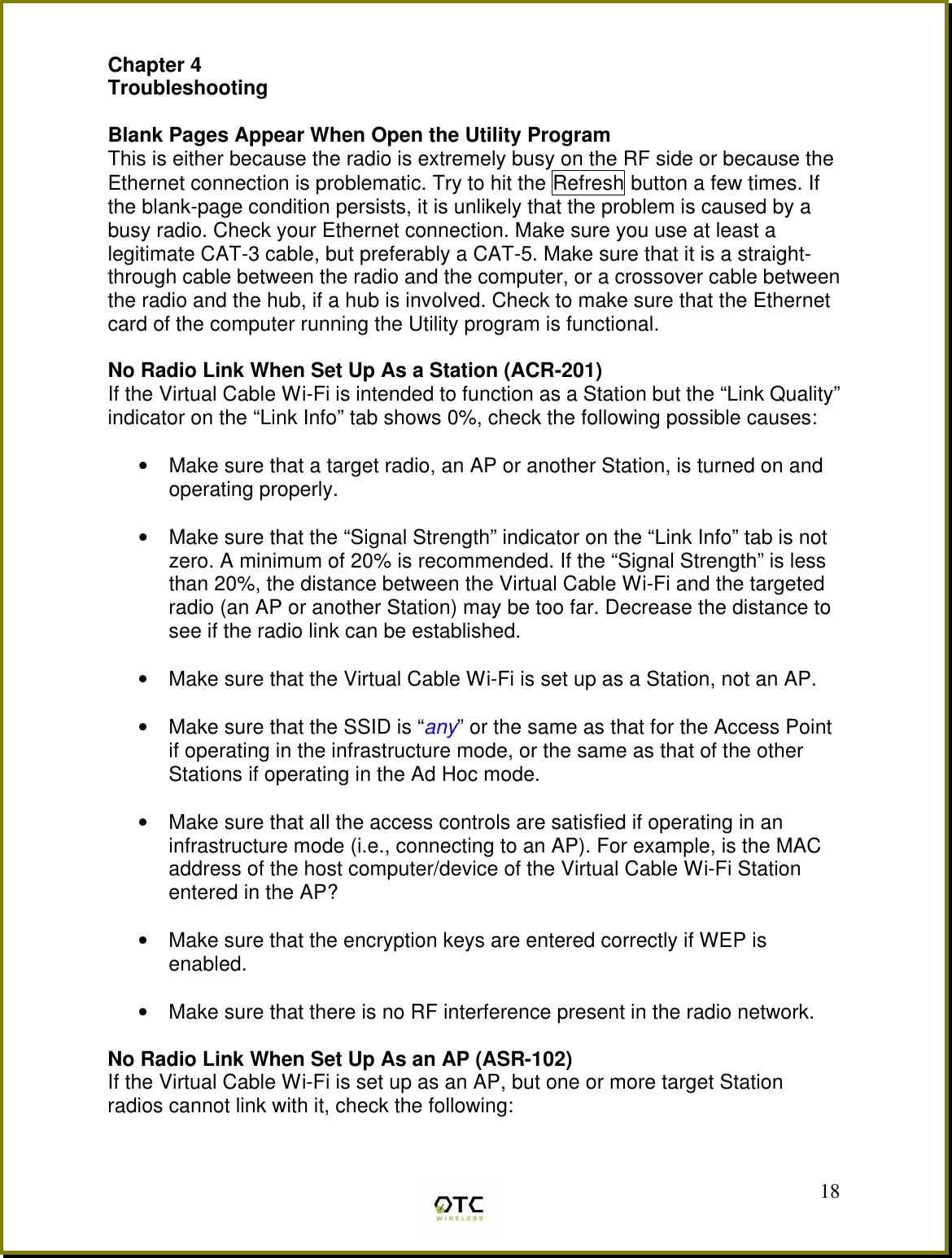  18Chapter 4 Troubleshooting  Blank Pages Appear When Open the Utility Program This is either because the radio is extremely busy on the RF side or because the Ethernet connection is problematic. Try to hit the Refresh button a few times. If the blank-page condition persists, it is unlikely that the problem is caused by a busy radio. Check your Ethernet connection. Make sure you use at least a legitimate CAT-3 cable, but preferably a CAT-5. Make sure that it is a straight-through cable between the radio and the computer, or a crossover cable between the radio and the hub, if a hub is involved. Check to make sure that the Ethernet card of the computer running the Utility program is functional.  No Radio Link When Set Up As a Station (ACR-201) If the Virtual Cable Wi-Fi is intended to function as a Station but the &ldquo;Link Quality&rdquo; indicator on the &ldquo;Link Info&rdquo; tab shows 0%, check the following possible causes:  &bull;  Make sure that a target radio, an AP or another Station, is turned on and operating properly.  &bull;  Make sure that the &ldquo;Signal Strength&rdquo; indicator on the &ldquo;Link Info&rdquo; tab is not zero. A minimum of 20% is recommended. If the &ldquo;Signal Strength&rdquo; is less than 20%, the distance between the Virtual Cable Wi-Fi and the targeted radio (an AP or another Station) may be too far. Decrease the distance to see if the radio link can be established.  &bull;  Make sure that the Virtual Cable Wi-Fi is set up as a Station, not an AP.   &bull;  Make sure that the SSID is &ldquo;any&rdquo; or the same as that for the Access Point if operating in the infrastructure mode, or the same as that of the other Stations if operating in the Ad Hoc mode.  &bull;  Make sure that all the access controls are satisfied if operating in an infrastructure mode (i.e., connecting to an AP). For example, is the MAC address of the host computer/device of the Virtual Cable Wi-Fi Station entered in the AP?   &bull;  Make sure that the encryption keys are entered correctly if WEP is enabled.  &bull;  Make sure that there is no RF interference present in the radio network.   No Radio Link When Set Up As an AP (ASR-102) If the Virtual Cable Wi-Fi is set up as an AP, but one or more target Station radios cannot link with it, check the following:  