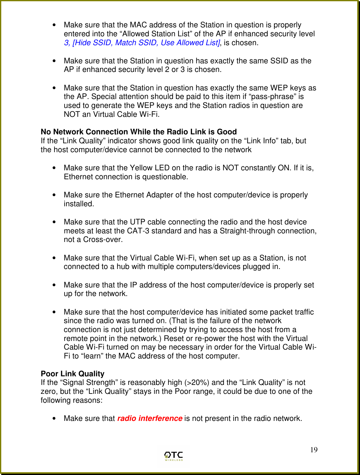  19&bull;  Make sure that the MAC address of the Station in question is properly entered into the &ldquo;Allowed Station List&rdquo; of the AP if enhanced security level 3, [Hide SSID, Match SSID, Use Allowed List], is chosen.  &bull;  Make sure that the Station in question has exactly the same SSID as the AP if enhanced security level 2 or 3 is chosen.  &bull;  Make sure that the Station in question has exactly the same WEP keys as the AP. Special attention should be paid to this item if &ldquo;pass-phrase&rdquo; is used to generate the WEP keys and the Station radios in question are NOT an Virtual Cable Wi-Fi.  No Network Connection While the Radio Link is Good If the &ldquo;Link Quality&rdquo; indicator shows good link quality on the &ldquo;Link Info&rdquo; tab, but the host computer/device cannot be connected to the network  &bull;  Make sure that the Yellow LED on the radio is NOT constantly ON. If it is, Ethernet connection is questionable.  &bull;  Make sure the Ethernet Adapter of the host computer/device is properly installed.  &bull;  Make sure that the UTP cable connecting the radio and the host device meets at least the CAT-3 standard and has a Straight-through connection, not a Cross-over.   &bull;  Make sure that the Virtual Cable Wi-Fi, when set up as a Station, is not connected to a hub with multiple computers/devices plugged in.   &bull;  Make sure that the IP address of the host computer/device is properly set up for the network.   &bull;  Make sure that the host computer/device has initiated some packet traffic since the radio was turned on. (That is the failure of the network connection is not just determined by trying to access the host from a remote point in the network.) Reset or re-power the host with the Virtual Cable Wi-Fi turned on may be necessary in order for the Virtual Cable Wi-Fi to &ldquo;learn&rdquo; the MAC address of the host computer.  Poor Link Quality If the &ldquo;Signal Strength&rdquo; is reasonably high (>20%) and the &ldquo;Link Quality&rdquo; is not zero, but the &ldquo;Link Quality&rdquo; stays in the Poor range, it could be due to one of the following reasons:  &bull;  Make sure that radio interference is not present in the radio network.  