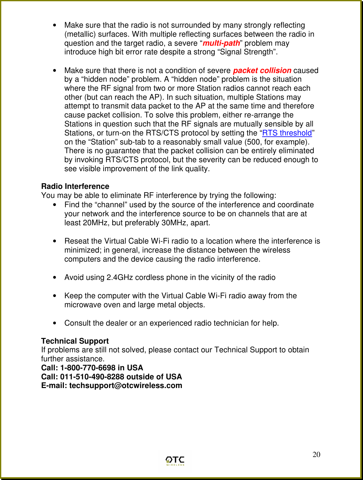  20&bull;  Make sure that the radio is not surrounded by many strongly reflecting (metallic) surfaces. With multiple reflecting surfaces between the radio in question and the target radio, a severe &ldquo;multi-path&rdquo; problem may introduce high bit error rate despite a strong &ldquo;Signal Strength&rdquo;.  &bull;  Make sure that there is not a condition of severe packet collision caused by a &ldquo;hidden node&rdquo; problem. A &ldquo;hidden node&rdquo; problem is the situation where the RF signal from two or more Station radios cannot reach each other (but can reach the AP). In such situation, multiple Stations may attempt to transmit data packet to the AP at the same time and therefore cause packet collision. To solve this problem, either re-arrange the Stations in question such that the RF signals are mutually sensible by all Stations, or turn-on the RTS/CTS protocol by setting the &ldquo;RTS threshold&rdquo; on the &ldquo;Station&rdquo; sub-tab to a reasonably small value (500, for example). There is no guarantee that the packet collision can be entirely eliminated by invoking RTS/CTS protocol, but the severity can be reduced enough to see visible improvement of the link quality.  Radio Interference You may be able to eliminate RF interference by trying the following: &bull;  Find the &ldquo;channel&rdquo; used by the source of the interference and coordinate your network and the interference source to be on channels that are at least 20MHz, but preferably 30MHz, apart.  &bull;  Reseat the Virtual Cable Wi-Fi radio to a location where the interference is minimized; in general, increase the distance between the wireless computers and the device causing the radio interference.  &bull;  Avoid using 2.4GHz cordless phone in the vicinity of the radio  &bull;  Keep the computer with the Virtual Cable Wi-Fi radio away from the microwave oven and large metal objects.  &bull;  Consult the dealer or an experienced radio technician for help.  Technical Support If problems are still not solved, please contact our Technical Support to obtain further assistance. Call: 1-800-770-6698 in USA Call: 011-510-490-8288 outside of USA E-mail: techsupport@otcwireless.com       