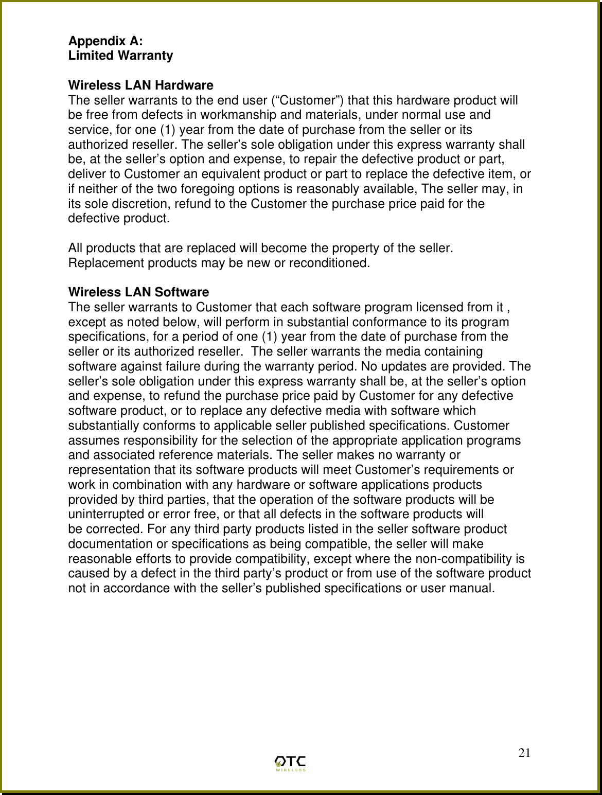  21Appendix A: Limited Warranty  Wireless LAN Hardware The seller warrants to the end user (&ldquo;Customer&rdquo;) that this hardware product will be free from defects in workmanship and materials, under normal use and service, for one (1) year from the date of purchase from the seller or its authorized reseller. The seller&rsquo;s sole obligation under this express warranty shall be, at the seller&rsquo;s option and expense, to repair the defective product or part, deliver to Customer an equivalent product or part to replace the defective item, or if neither of the two foregoing options is reasonably available, The seller may, in its sole discretion, refund to the Customer the purchase price paid for the defective product.  All products that are replaced will become the property of the seller.  Replacement products may be new or reconditioned.  Wireless LAN Software The seller warrants to Customer that each software program licensed from it , except as noted below, will perform in substantial conformance to its program specifications, for a period of one (1) year from the date of purchase from the seller or its authorized reseller.  The seller warrants the media containing software against failure during the warranty period. No updates are provided. The seller&rsquo;s sole obligation under this express warranty shall be, at the seller&rsquo;s option and expense, to refund the purchase price paid by Customer for any defective software product, or to replace any defective media with software which substantially conforms to applicable seller published specifications. Customer assumes responsibility for the selection of the appropriate application programs and associated reference materials. The seller makes no warranty or representation that its software products will meet Customer&rsquo;s requirements or work in combination with any hardware or software applications products provided by third parties, that the operation of the software products will be uninterrupted or error free, or that all defects in the software products will be corrected. For any third party products listed in the seller software product documentation or specifications as being compatible, the seller will make reasonable efforts to provide compatibility, except where the non-compatibility is caused by a defect in the third party&rsquo;s product or from use of the software product not in accordance with the seller&rsquo;s published specifications or user manual.         