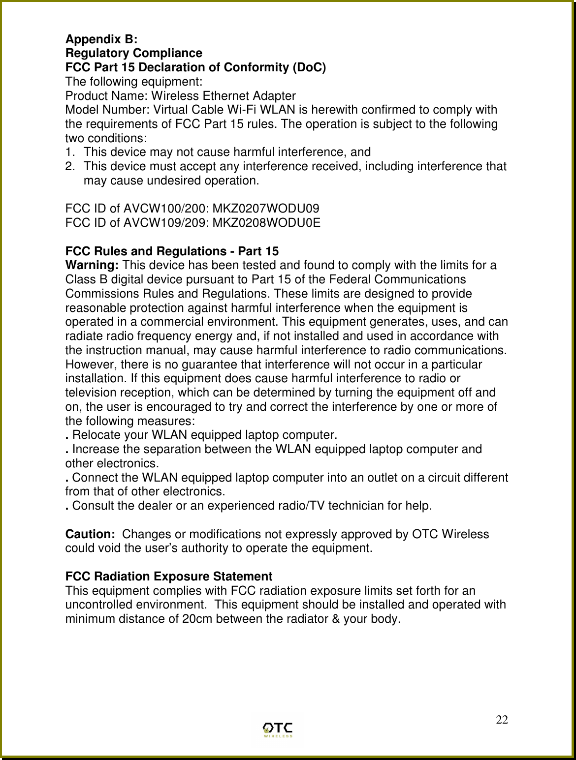  22Appendix B:  Regulatory Compliance FCC Part 15 Declaration of Conformity (DoC) The following equipment: Product Name: Wireless Ethernet Adapter Model Number: Virtual Cable Wi-Fi WLAN is herewith confirmed to comply with the requirements of FCC Part 15 rules. The operation is subject to the following two conditions: 1.  This device may not cause harmful interference, and 2.  This device must accept any interference received, including interference that may cause undesired operation.  FCC ID of AVCW100/200: MKZ0207WODU09 FCC ID of AVCW109/209: MKZ0208WODU0E  FCC Rules and Regulations - Part 15 Warning: This device has been tested and found to comply with the limits for a Class B digital device pursuant to Part 15 of the Federal Communications Commissions Rules and Regulations. These limits are designed to provide reasonable protection against harmful interference when the equipment is operated in a commercial environment. This equipment generates, uses, and can radiate radio frequency energy and, if not installed and used in accordance with the instruction manual, may cause harmful interference to radio communications. However, there is no guarantee that interference will not occur in a particular installation. If this equipment does cause harmful interference to radio or television reception, which can be determined by turning the equipment off and on, the user is encouraged to try and correct the interference by one or more of the following measures: . Relocate your WLAN equipped laptop computer. . Increase the separation between the WLAN equipped laptop computer and other electronics. . Connect the WLAN equipped laptop computer into an outlet on a circuit different from that of other electronics. . Consult the dealer or an experienced radio/TV technician for help.  Caution:  Changes or modifications not expressly approved by OTC Wireless could void the user&rsquo;s authority to operate the equipment.  FCC Radiation Exposure Statement This equipment complies with FCC radiation exposure limits set forth for an uncontrolled environment.  This equipment should be installed and operated with minimum distance of 20cm between the radiator &amp; your body.   