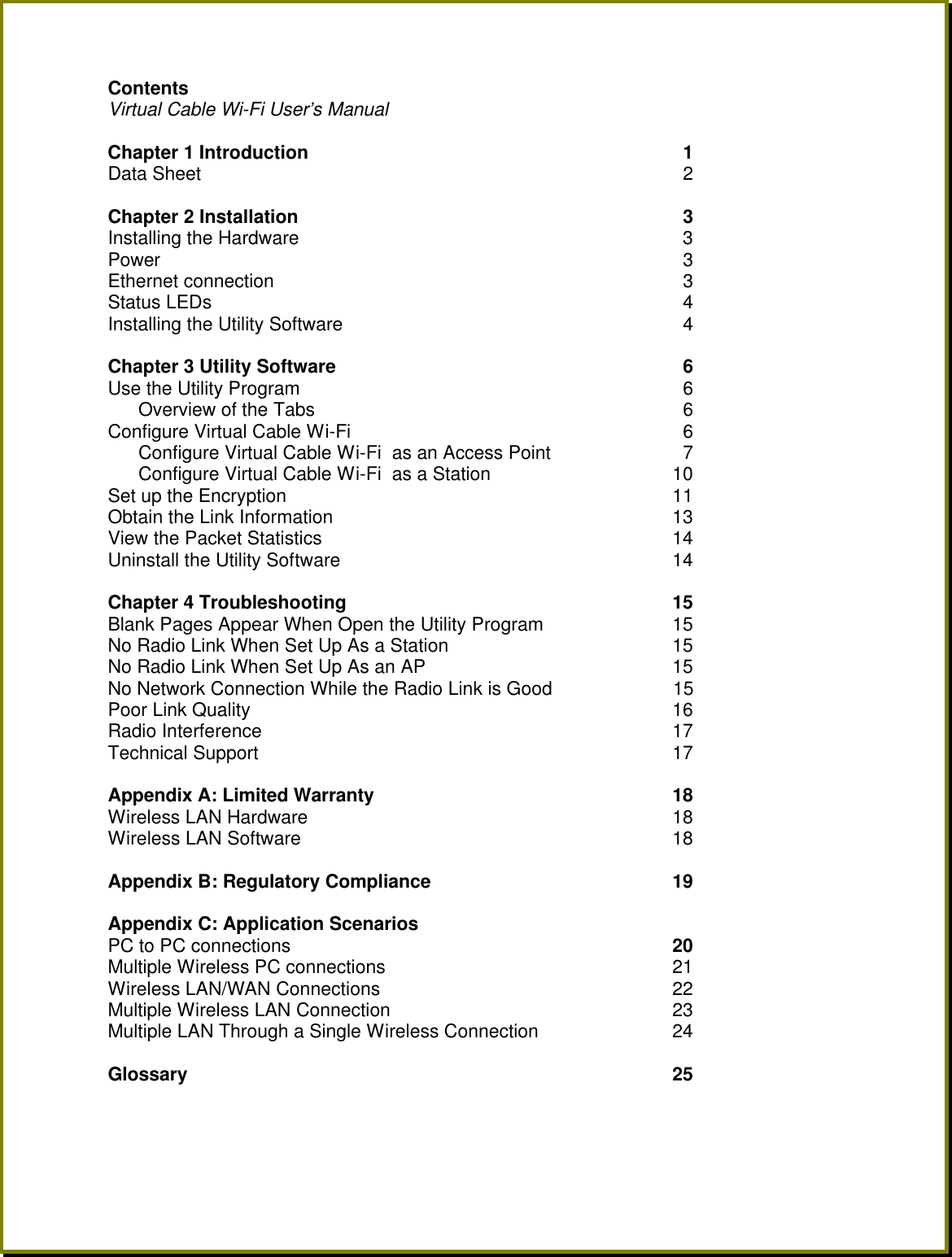 Contents   Virtual Cable Wi-Fi User&rsquo;s Manual  Chapter 1 Introduction    1 Data Sheet   2  Chapter 2 Installation   3  Installing the Hardware   3  Power   3 Ethernet connection   3 Status LEDs   4 Installing the Utility Software   4  Chapter 3 Utility Software    6 Use the Utility Program   6 Overview of the Tabs   6 Configure Virtual Cable Wi-Fi    6 Configure Virtual Cable Wi-Fi  as an Access Point   7 Configure Virtual Cable Wi-Fi  as a Station 10 Set up the Encryption 11 Obtain the Link Information 13 View the Packet Statistics 14 Uninstall the Utility Software 14  Chapter 4 Troubleshooting  15 Blank Pages Appear When Open the Utility Program 15 No Radio Link When Set Up As a Station 15 No Radio Link When Set Up As an AP 15 No Network Connection While the Radio Link is Good       15 Poor Link Quality 16 Radio Interference 17 Technical Support 17  Appendix A: Limited Warranty  18 Wireless LAN Hardware 18 Wireless LAN Software 18  Appendix B: Regulatory Compliance  19  Appendix C: Application Scenarios PC to PC connections 20 Multiple Wireless PC connections 21 Wireless LAN/WAN Connections 22 Multiple Wireless LAN Connection 23 Multiple LAN Through a Single Wireless Connection 24  Glossary  25    