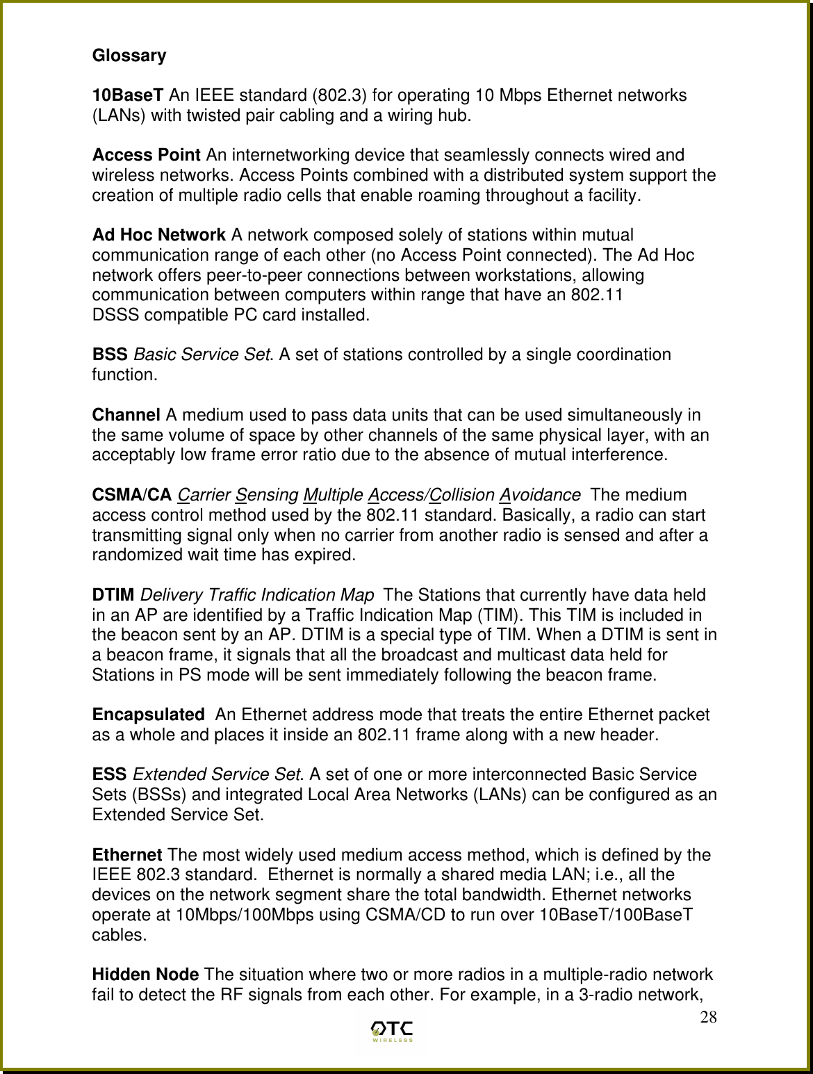  28Glossary  10BaseT An IEEE standard (802.3) for operating 10 Mbps Ethernet networks (LANs) with twisted pair cabling and a wiring hub.  Access Point An internetworking device that seamlessly connects wired and wireless networks. Access Points combined with a distributed system support the creation of multiple radio cells that enable roaming throughout a facility.  Ad Hoc Network A network composed solely of stations within mutual communication range of each other (no Access Point connected). The Ad Hoc network offers peer-to-peer connections between workstations, allowing communication between computers within range that have an 802.11 DSSS compatible PC card installed.  BSS Basic Service Set. A set of stations controlled by a single coordination function.  Channel A medium used to pass data units that can be used simultaneously in the same volume of space by other channels of the same physical layer, with an acceptably low frame error ratio due to the absence of mutual interference.  CSMA/CA Carrier Sensing Multiple Access/Collision Avoidance  The medium access control method used by the 802.11 standard. Basically, a radio can start transmitting signal only when no carrier from another radio is sensed and after a randomized wait time has expired.  DTIM Delivery Traffic Indication Map  The Stations that currently have data held in an AP are identified by a Traffic Indication Map (TIM). This TIM is included in the beacon sent by an AP. DTIM is a special type of TIM. When a DTIM is sent in a beacon frame, it signals that all the broadcast and multicast data held for Stations in PS mode will be sent immediately following the beacon frame.  Encapsulated  An Ethernet address mode that treats the entire Ethernet packet as a whole and places it inside an 802.11 frame along with a new header.  ESS Extended Service Set. A set of one or more interconnected Basic Service Sets (BSSs) and integrated Local Area Networks (LANs) can be configured as an Extended Service Set.  Ethernet The most widely used medium access method, which is defined by the IEEE 802.3 standard.  Ethernet is normally a shared media LAN; i.e., all the devices on the network segment share the total bandwidth. Ethernet networks operate at 10Mbps/100Mbps using CSMA/CD to run over 10BaseT/100BaseT cables.  Hidden Node The situation where two or more radios in a multiple-radio network fail to detect the RF signals from each other. For example, in a 3-radio network, 