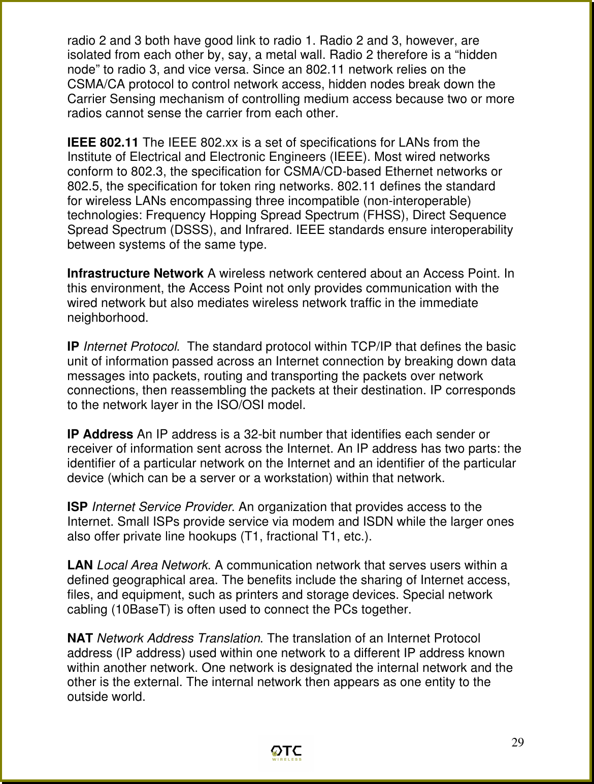  29radio 2 and 3 both have good link to radio 1. Radio 2 and 3, however, are isolated from each other by, say, a metal wall. Radio 2 therefore is a &ldquo;hidden node&rdquo; to radio 3, and vice versa. Since an 802.11 network relies on the CSMA/CA protocol to control network access, hidden nodes break down the Carrier Sensing mechanism of controlling medium access because two or more radios cannot sense the carrier from each other.  IEEE 802.11 The IEEE 802.xx is a set of specifications for LANs from the Institute of Electrical and Electronic Engineers (IEEE). Most wired networks conform to 802.3, the specification for CSMA/CD-based Ethernet networks or 802.5, the specification for token ring networks. 802.11 defines the standard for wireless LANs encompassing three incompatible (non-interoperable) technologies: Frequency Hopping Spread Spectrum (FHSS), Direct Sequence Spread Spectrum (DSSS), and Infrared. IEEE standards ensure interoperability between systems of the same type.  Infrastructure Network A wireless network centered about an Access Point. In this environment, the Access Point not only provides communication with the wired network but also mediates wireless network traffic in the immediate neighborhood.  IP Internet Protocol.  The standard protocol within TCP/IP that defines the basic unit of information passed across an Internet connection by breaking down data messages into packets, routing and transporting the packets over network connections, then reassembling the packets at their destination. IP corresponds to the network layer in the ISO/OSI model.  IP Address An IP address is a 32-bit number that identifies each sender or receiver of information sent across the Internet. An IP address has two parts: the identifier of a particular network on the Internet and an identifier of the particular device (which can be a server or a workstation) within that network.  ISP Internet Service Provider. An organization that provides access to the Internet. Small ISPs provide service via modem and ISDN while the larger ones also offer private line hookups (T1, fractional T1, etc.).  LAN Local Area Network. A communication network that serves users within a defined geographical area. The benefits include the sharing of Internet access, files, and equipment, such as printers and storage devices. Special network cabling (10BaseT) is often used to connect the PCs together.  NAT Network Address Translation. The translation of an Internet Protocol address (IP address) used within one network to a different IP address known within another network. One network is designated the internal network and the other is the external. The internal network then appears as one entity to the outside world.  
