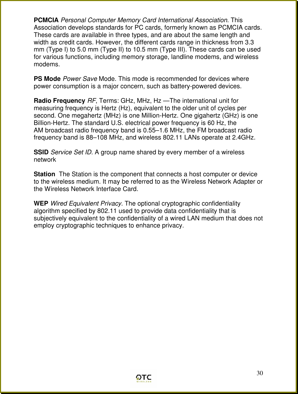  30PCMCIA Personal Computer Memory Card International Association. This Association develops standards for PC cards, formerly known as PCMCIA cards. These cards are available in three types, and are about the same length and width as credit cards. However, the different cards range in thickness from 3.3 mm (Type I) to 5.0 mm (Type II) to 10.5 mm (Type III). These cards can be used for various functions, including memory storage, landline modems, and wireless modems.  PS Mode Power Save Mode. This mode is recommended for devices where power consumption is a major concern, such as battery-powered devices.  Radio Frequency RF, Terms: GHz, MHz, Hz &mdash;The international unit for measuring frequency is Hertz (Hz), equivalent to the older unit of cycles per second. One megahertz (MHz) is one Million-Hertz. One gigahertz (GHz) is one Billion-Hertz. The standard U.S. electrical power frequency is 60 Hz, the AM broadcast radio frequency band is 0.55&ndash;1.6 MHz, the FM broadcast radio frequency band is 88&ndash;108 MHz, and wireless 802.11 LANs operate at 2.4GHz.  SSID Service Set ID. A group name shared by every member of a wireless network  Station  The Station is the component that connects a host computer or device to the wireless medium. It may be referred to as the Wireless Network Adapter or the Wireless Network Interface Card.  WEP Wired Equivalent Privacy. The optional cryptographic confidentiality algorithm specified by 802.11 used to provide data confidentiality that is subjectively equivalent to the confidentiality of a wired LAN medium that does not employ cryptographic techniques to enhance privacy.   