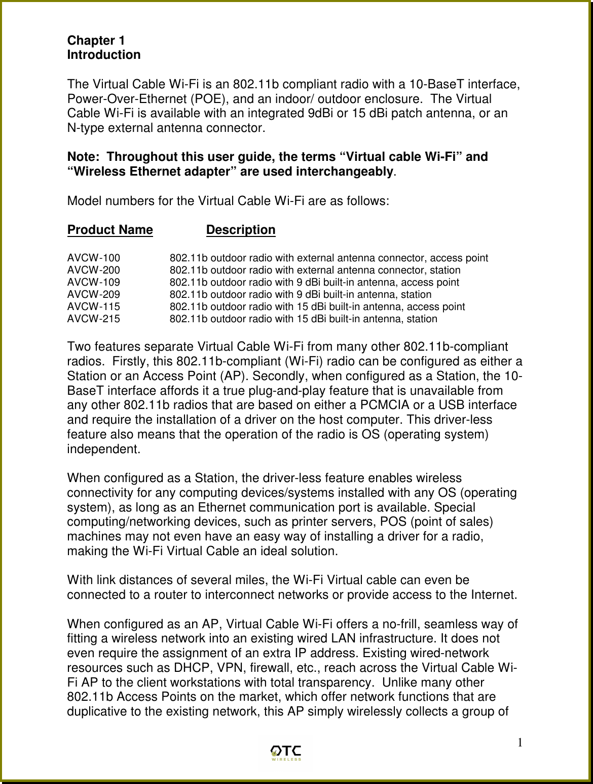  1Chapter 1  Introduction  The Virtual Cable Wi-Fi is an 802.11b compliant radio with a 10-BaseT interface, Power-Over-Ethernet (POE), and an indoor/ outdoor enclosure.  The Virtual Cable Wi-Fi is available with an integrated 9dBi or 15 dBi patch antenna, or an  N-type external antenna connector.  Note:  Throughout this user guide, the terms &ldquo;Virtual cable Wi-Fi&rdquo; and &ldquo;Wireless Ethernet adapter&rdquo; are used interchangeably.  Model numbers for the Virtual Cable Wi-Fi are as follows:  Product Name         Description  AVCW-100                 802.11b outdoor radio with external antenna connector, access point AVCW-200                 802.11b outdoor radio with external antenna connector, station  AVCW-109                 802.11b outdoor radio with 9 dBi built-in antenna, access point AVCW-209                 802.11b outdoor radio with 9 dBi built-in antenna, station AVCW-115                 802.11b outdoor radio with 15 dBi built-in antenna, access point AVCW-215                 802.11b outdoor radio with 15 dBi built-in antenna, station  Two features separate Virtual Cable Wi-Fi from many other 802.11b-compliant radios.  Firstly, this 802.11b-compliant (Wi-Fi) radio can be configured as either a Station or an Access Point (AP). Secondly, when configured as a Station, the 10-BaseT interface affords it a true plug-and-play feature that is unavailable from any other 802.11b radios that are based on either a PCMCIA or a USB interface and require the installation of a driver on the host computer. This driver-less feature also means that the operation of the radio is OS (operating system) independent.  When configured as a Station, the driver-less feature enables wireless connectivity for any computing devices/systems installed with any OS (operating system), as long as an Ethernet communication port is available. Special computing/networking devices, such as printer servers, POS (point of sales) machines may not even have an easy way of installing a driver for a radio, making the Wi-Fi Virtual Cable an ideal solution.    With link distances of several miles, the Wi-Fi Virtual cable can even be connected to a router to interconnect networks or provide access to the Internet.  When configured as an AP, Virtual Cable Wi-Fi offers a no-frill, seamless way of fitting a wireless network into an existing wired LAN infrastructure. It does not even require the assignment of an extra IP address. Existing wired-network resources such as DHCP, VPN, firewall, etc., reach across the Virtual Cable Wi-Fi AP to the client workstations with total transparency.  Unlike many other 802.11b Access Points on the market, which offer network functions that are duplicative to the existing network, this AP simply wirelessly collects a group of 
